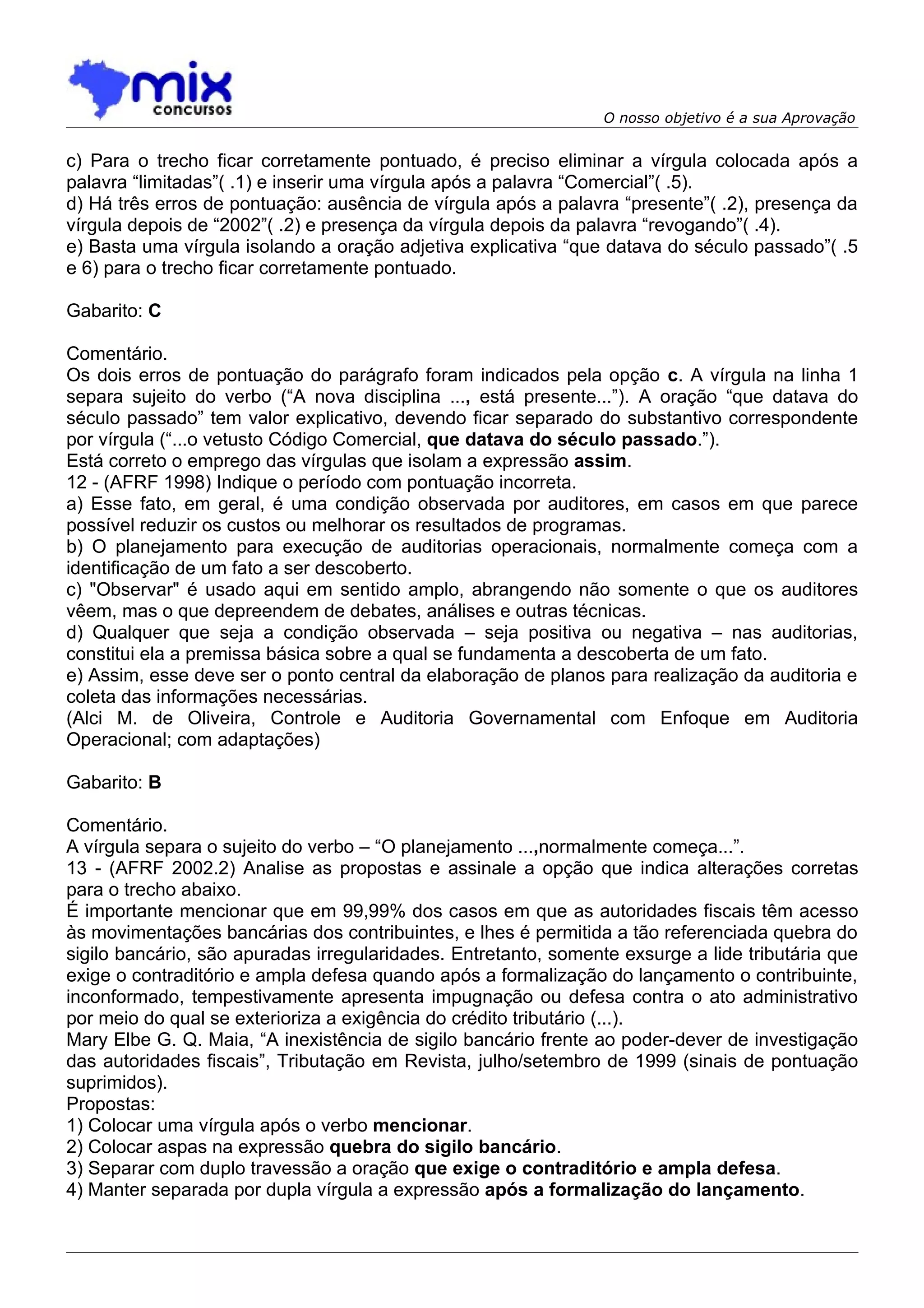 O nosso objetivo é a sua Aprovação


c) Para o trecho ficar corretamente pontuado, é preciso eliminar a vírgula colocada após a
palavra “limitadas”( .1) e inserir uma vírgula após a palavra “Comercial”( .5).
d) Há três erros de pontuação: ausência de vírgula após a palavra “presente”( .2), presença da
vírgula depois de “2002”( .2) e presença da vírgula depois da palavra “revogando”( .4).
e) Basta uma vírgula isolando a oração adjetiva explicativa “que datava do século passado”( .5
e 6) para o trecho ficar corretamente pontuado.

Gabarito: C

Comentário.
Os dois erros de pontuação do parágrafo foram indicados pela opção c. A vírgula na linha 1
separa sujeito do verbo (“A nova disciplina ..., está presente...”). A oração “que datava do
século passado” tem valor explicativo, devendo ficar separado do substantivo correspondente
por vírgula (“...o vetusto Código Comercial, que datava do século passado.”).
Está correto o emprego das vírgulas que isolam a expressão assim.
12 - (AFRF 1998) Indique o período com pontuação incorreta.
a) Esse fato, em geral, é uma condição observada por auditores, em casos em que parece
possível reduzir os custos ou melhorar os resultados de programas.
b) O planejamento para execução de auditorias operacionais, normalmente começa com a
identificação de um fato a ser descoberto.
c) "Observar" é usado aqui em sentido amplo, abrangendo não somente o que os auditores
vêem, mas o que depreendem de debates, análises e outras técnicas.
d) Qualquer que seja a condição observada – seja positiva ou negativa – nas auditorias,
constitui ela a premissa básica sobre a qual se fundamenta a descoberta de um fato.
e) Assim, esse deve ser o ponto central da elaboração de planos para realização da auditoria e
coleta das informações necessárias.
(Alci M. de Oliveira, Controle e Auditoria Governamental com Enfoque em Auditoria
Operacional; com adaptações)

Gabarito: B

Comentário.
A vírgula separa o sujeito do verbo – “O planejamento ...,normalmente começa...”.
13 - (AFRF 2002.2) Analise as propostas e assinale a opção que indica alterações corretas
para o trecho abaixo.
É importante mencionar que em 99,99% dos casos em que as autoridades fiscais têm acesso
às movimentações bancárias dos contribuintes, e lhes é permitida a tão referenciada quebra do
sigilo bancário, são apuradas irregularidades. Entretanto, somente exsurge a lide tributária que
exige o contraditório e ampla defesa quando após a formalização do lançamento o contribuinte,
inconformado, tempestivamente apresenta impugnação ou defesa contra o ato administrativo
por meio do qual se exterioriza a exigência do crédito tributário (...).
Mary Elbe G. Q. Maia, “A inexistência de sigilo bancário frente ao poder-dever de investigação
das autoridades fiscais”, Tributação em Revista, julho/setembro de 1999 (sinais de pontuação
suprimidos).
Propostas:
1) Colocar uma vírgula após o verbo mencionar.
2) Colocar aspas na expressão quebra do sigilo bancário.
3) Separar com duplo travessão a oração que exige o contraditório e ampla defesa.
4) Manter separada por dupla vírgula a expressão após a formalização do lançamento.
 