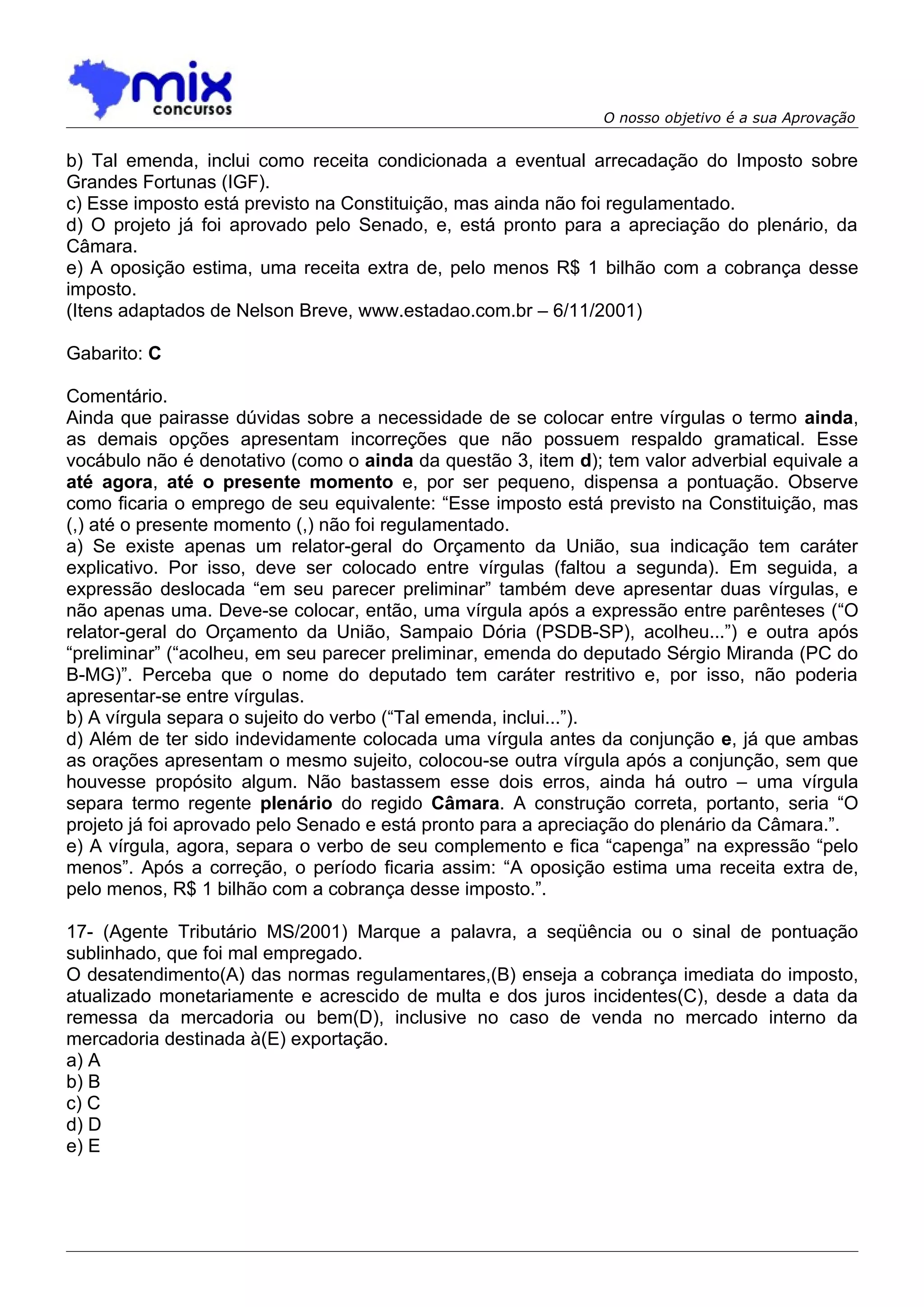 O nosso objetivo é a sua Aprovação


b) Tal emenda, inclui como receita condicionada a eventual arrecadação do Imposto sobre
Grandes Fortunas (IGF).
c) Esse imposto está previsto na Constituição, mas ainda não foi regulamentado.
d) O projeto já foi aprovado pelo Senado, e, está pronto para a apreciação do plenário, da
Câmara.
e) A oposição estima, uma receita extra de, pelo menos R$ 1 bilhão com a cobrança desse
imposto.
(Itens adaptados de Nelson Breve, www.estadao.com.br – 6/11/2001)

Gabarito: C

Comentário.
Ainda que pairasse dúvidas sobre a necessidade de se colocar entre vírgulas o termo ainda,
as demais opções apresentam incorreções que não possuem respaldo gramatical. Esse
vocábulo não é denotativo (como o ainda da questão 3, item d); tem valor adverbial equivale a
até agora, até o presente momento e, por ser pequeno, dispensa a pontuação. Observe
como ficaria o emprego de seu equivalente: “Esse imposto está previsto na Constituição, mas
(,) até o presente momento (,) não foi regulamentado.
a) Se existe apenas um relator-geral do Orçamento da União, sua indicação tem caráter
explicativo. Por isso, deve ser colocado entre vírgulas (faltou a segunda). Em seguida, a
expressão deslocada “em seu parecer preliminar” também deve apresentar duas vírgulas, e
não apenas uma. Deve-se colocar, então, uma vírgula após a expressão entre parênteses (“O
relator-geral do Orçamento da União, Sampaio Dória (PSDB-SP), acolheu...”) e outra após
“preliminar” (“acolheu, em seu parecer preliminar, emenda do deputado Sérgio Miranda (PC do
B-MG)”. Perceba que o nome do deputado tem caráter restritivo e, por isso, não poderia
apresentar-se entre vírgulas.
b) A vírgula separa o sujeito do verbo (“Tal emenda, inclui...”).
d) Além de ter sido indevidamente colocada uma vírgula antes da conjunção e, já que ambas
as orações apresentam o mesmo sujeito, colocou-se outra vírgula após a conjunção, sem que
houvesse propósito algum. Não bastassem esse dois erros, ainda há outro – uma vírgula
separa termo regente plenário do regido Câmara. A construção correta, portanto, seria “O
projeto já foi aprovado pelo Senado e está pronto para a apreciação do plenário da Câmara.”.
e) A vírgula, agora, separa o verbo de seu complemento e fica “capenga” na expressão “pelo
menos”. Após a correção, o período ficaria assim: “A oposição estima uma receita extra de,
pelo menos, R$ 1 bilhão com a cobrança desse imposto.”.

17- (Agente Tributário MS/2001) Marque a palavra, a seqüência ou o sinal de pontuação
sublinhado, que foi mal empregado.
O desatendimento(A) das normas regulamentares,(B) enseja a cobrança imediata do imposto,
atualizado monetariamente e acrescido de multa e dos juros incidentes(C), desde a data da
remessa da mercadoria ou bem(D), inclusive no caso de venda no mercado interno da
mercadoria destinada à(E) exportação.
a) A
b) B
c) C
d) D
e) E
 