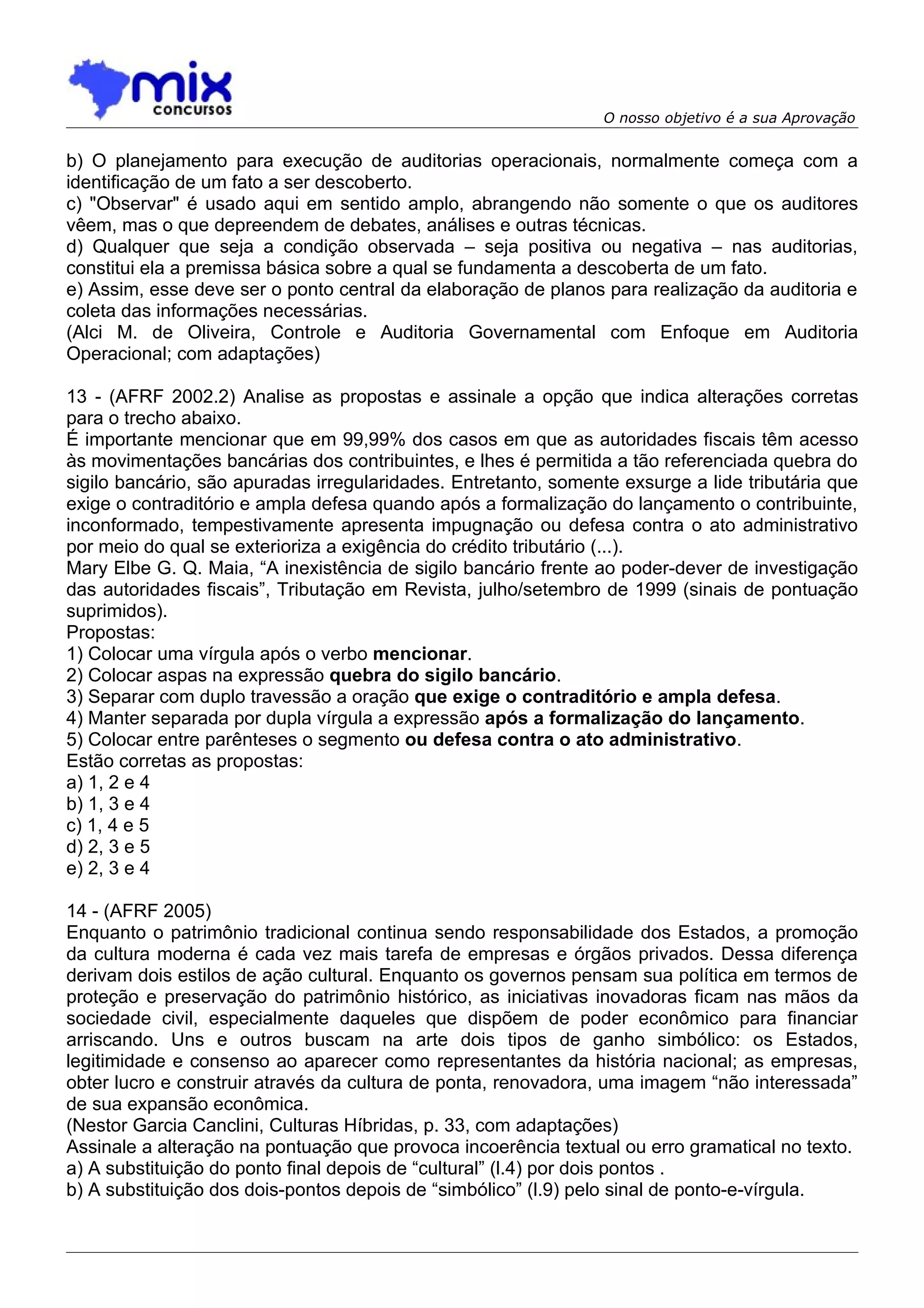 O nosso objetivo é a sua Aprovação


b) O planejamento para execução de auditorias operacionais, normalmente começa com a
identificação de um fato a ser descoberto.
c) "Observar" é usado aqui em sentido amplo, abrangendo não somente o que os auditores
vêem, mas o que depreendem de debates, análises e outras técnicas.
d) Qualquer que seja a condição observada – seja positiva ou negativa – nas auditorias,
constitui ela a premissa básica sobre a qual se fundamenta a descoberta de um fato.
e) Assim, esse deve ser o ponto central da elaboração de planos para realização da auditoria e
coleta das informações necessárias.
(Alci M. de Oliveira, Controle e Auditoria Governamental com Enfoque em Auditoria
Operacional; com adaptações)

13 - (AFRF 2002.2) Analise as propostas e assinale a opção que indica alterações corretas
para o trecho abaixo.
É importante mencionar que em 99,99% dos casos em que as autoridades fiscais têm acesso
às movimentações bancárias dos contribuintes, e lhes é permitida a tão referenciada quebra do
sigilo bancário, são apuradas irregularidades. Entretanto, somente exsurge a lide tributária que
exige o contraditório e ampla defesa quando após a formalização do lançamento o contribuinte,
inconformado, tempestivamente apresenta impugnação ou defesa contra o ato administrativo
por meio do qual se exterioriza a exigência do crédito tributário (...).
Mary Elbe G. Q. Maia, “A inexistência de sigilo bancário frente ao poder-dever de investigação
das autoridades fiscais”, Tributação em Revista, julho/setembro de 1999 (sinais de pontuação
suprimidos).
Propostas:
1) Colocar uma vírgula após o verbo mencionar.
2) Colocar aspas na expressão quebra do sigilo bancário.
3) Separar com duplo travessão a oração que exige o contraditório e ampla defesa.
4) Manter separada por dupla vírgula a expressão após a formalização do lançamento.
5) Colocar entre parênteses o segmento ou defesa contra o ato administrativo.
Estão corretas as propostas:
a) 1, 2 e 4
b) 1, 3 e 4
c) 1, 4 e 5
d) 2, 3 e 5
e) 2, 3 e 4

14 - (AFRF 2005)
Enquanto o patrimônio tradicional continua sendo responsabilidade dos Estados, a promoção
da cultura moderna é cada vez mais tarefa de empresas e órgãos privados. Dessa diferença
derivam dois estilos de ação cultural. Enquanto os governos pensam sua política em termos de
proteção e preservação do patrimônio histórico, as iniciativas inovadoras ficam nas mãos da
sociedade civil, especialmente daqueles que dispõem de poder econômico para financiar
arriscando. Uns e outros buscam na arte dois tipos de ganho simbólico: os Estados,
legitimidade e consenso ao aparecer como representantes da história nacional; as empresas,
obter lucro e construir através da cultura de ponta, renovadora, uma imagem “não interessada”
de sua expansão econômica.
(Nestor Garcia Canclini, Culturas Híbridas, p. 33, com adaptações)
Assinale a alteração na pontuação que provoca incoerência textual ou erro gramatical no texto.
a) A substituição do ponto final depois de “cultural” (l.4) por dois pontos .
b) A substituição dos dois-pontos depois de “simbólico” (l.9) pelo sinal de ponto-e-vírgula.
 