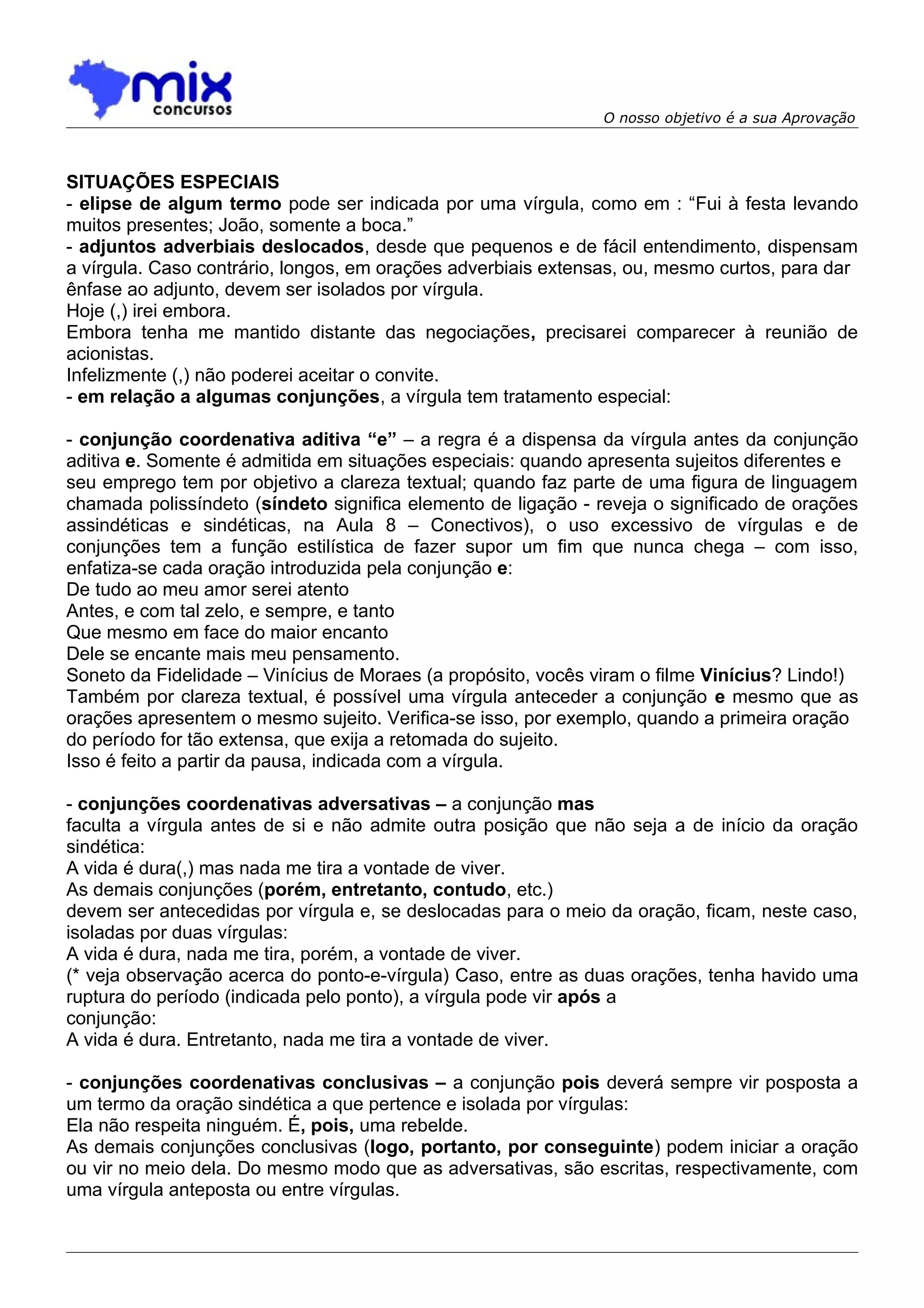 O nosso objetivo é a sua Aprovação



SITUAÇÕES ESPECIAIS
- elipse de algum termo pode ser indicada por uma vírgula, como em : “Fui à festa levando
muitos presentes; João, somente a boca.”
- adjuntos adverbiais deslocados, desde que pequenos e de fácil entendimento, dispensam
a vírgula. Caso contrário, longos, em orações adverbiais extensas, ou, mesmo curtos, para dar
ênfase ao adjunto, devem ser isolados por vírgula.
Hoje (,) irei embora.
Embora tenha me mantido distante das negociações, precisarei comparecer à reunião de
acionistas.
Infelizmente (,) não poderei aceitar o convite.
- em relação a algumas conjunções, a vírgula tem tratamento especial:

- conjunção coordenativa aditiva “e” – a regra é a dispensa da vírgula antes da conjunção
aditiva e. Somente é admitida em situações especiais: quando apresenta sujeitos diferentes e
seu emprego tem por objetivo a clareza textual; quando faz parte de uma figura de linguagem
chamada polissíndeto (síndeto significa elemento de ligação - reveja o significado de orações
assindéticas e sindéticas, na Aula 8 – Conectivos), o uso excessivo de vírgulas e de
conjunções tem a função estilística de fazer supor um fim que nunca chega – com isso,
enfatiza-se cada oração introduzida pela conjunção e:
De tudo ao meu amor serei atento
Antes, e com tal zelo, e sempre, e tanto
Que mesmo em face do maior encanto
Dele se encante mais meu pensamento.
Soneto da Fidelidade – Vinícius de Moraes (a propósito, vocês viram o filme Vinícius? Lindo!)
Também por clareza textual, é possível uma vírgula anteceder a conjunção e mesmo que as
orações apresentem o mesmo sujeito. Verifica-se isso, por exemplo, quando a primeira oração
do período for tão extensa, que exija a retomada do sujeito.
Isso é feito a partir da pausa, indicada com a vírgula.

- conjunções coordenativas adversativas – a conjunção mas
faculta a vírgula antes de si e não admite outra posição que não seja a de início da oração
sindética:
A vida é dura(,) mas nada me tira a vontade de viver.
As demais conjunções (porém, entretanto, contudo, etc.)
devem ser antecedidas por vírgula e, se deslocadas para o meio da oração, ficam, neste caso,
isoladas por duas vírgulas:
A vida é dura, nada me tira, porém, a vontade de viver.
(* veja observação acerca do ponto-e-vírgula) Caso, entre as duas orações, tenha havido uma
ruptura do período (indicada pelo ponto), a vírgula pode vir após a
conjunção:
A vida é dura. Entretanto, nada me tira a vontade de viver.

- conjunções coordenativas conclusivas – a conjunção pois deverá sempre vir posposta a
um termo da oração sindética a que pertence e isolada por vírgulas:
Ela não respeita ninguém. É, pois, uma rebelde.
As demais conjunções conclusivas (logo, portanto, por conseguinte) podem iniciar a oração
ou vir no meio dela. Do mesmo modo que as adversativas, são escritas, respectivamente, com
uma vírgula anteposta ou entre vírgulas.
 