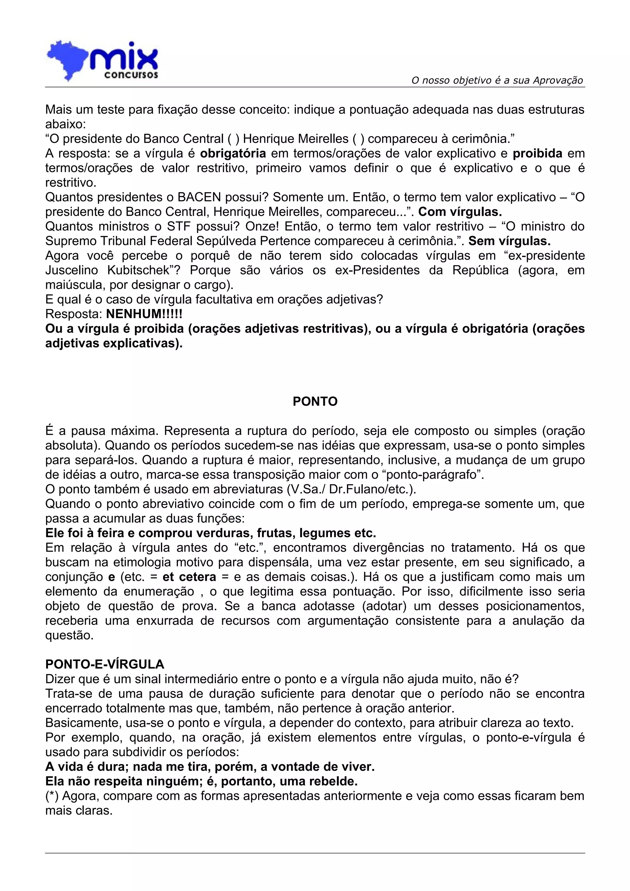 O nosso objetivo é a sua Aprovação


Mais um teste para fixação desse conceito: indique a pontuação adequada nas duas estruturas
abaixo:
“O presidente do Banco Central ( ) Henrique Meirelles ( ) compareceu à cerimônia.”
A resposta: se a vírgula é obrigatória em termos/orações de valor explicativo e proibida em
termos/orações de valor restritivo, primeiro vamos definir o que é explicativo e o que é
restritivo.
Quantos presidentes o BACEN possui? Somente um. Então, o termo tem valor explicativo – “O
presidente do Banco Central, Henrique Meirelles, compareceu...”. Com vírgulas.
Quantos ministros o STF possui? Onze! Então, o termo tem valor restritivo – “O ministro do
Supremo Tribunal Federal Sepúlveda Pertence compareceu à cerimônia.”. Sem vírgulas.
Agora você percebe o porquê de não terem sido colocadas vírgulas em “ex-presidente
Juscelino Kubitschek”? Porque são vários os ex-Presidentes da República (agora, em
maiúscula, por designar o cargo).
E qual é o caso de vírgula facultativa em orações adjetivas?
Resposta: NENHUM!!!!!
Ou a vírgula é proibida (orações adjetivas restritivas), ou a vírgula é obrigatória (orações
adjetivas explicativas).



                                           PONTO

É a pausa máxima. Representa a ruptura do período, seja ele composto ou simples (oração
absoluta). Quando os períodos sucedem-se nas idéias que expressam, usa-se o ponto simples
para separá-los. Quando a ruptura é maior, representando, inclusive, a mudança de um grupo
de idéias a outro, marca-se essa transposição maior com o “ponto-parágrafo”.
O ponto também é usado em abreviaturas (V.Sa./ Dr.Fulano/etc.).
Quando o ponto abreviativo coincide com o fim de um período, emprega-se somente um, que
passa a acumular as duas funções:
Ele foi à feira e comprou verduras, frutas, legumes etc.
Em relação à vírgula antes do “etc.”, encontramos divergências no tratamento. Há os que
buscam na etimologia motivo para dispensála, uma vez estar presente, em seu significado, a
conjunção e (etc. = et cetera = e as demais coisas.). Há os que a justificam como mais um
elemento da enumeração , o que legitima essa pontuação. Por isso, dificilmente isso seria
objeto de questão de prova. Se a banca adotasse (adotar) um desses posicionamentos,
receberia uma enxurrada de recursos com argumentação consistente para a anulação da
questão.

PONTO-E-VÍRGULA
Dizer que é um sinal intermediário entre o ponto e a vírgula não ajuda muito, não é?
Trata-se de uma pausa de duração suficiente para denotar que o período não se encontra
encerrado totalmente mas que, também, não pertence à oração anterior.
Basicamente, usa-se o ponto e vírgula, a depender do contexto, para atribuir clareza ao texto.
Por exemplo, quando, na oração, já existem elementos entre vírgulas, o ponto-e-vírgula é
usado para subdividir os períodos:
A vida é dura; nada me tira, porém, a vontade de viver.
Ela não respeita ninguém; é, portanto, uma rebelde.
(*) Agora, compare com as formas apresentadas anteriormente e veja como essas ficaram bem
mais claras.
 