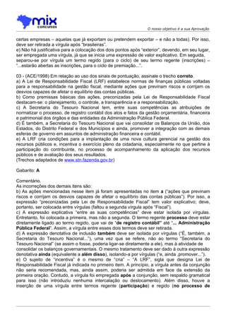 O nosso objetivo é a sua Aprovação


certas empresas – aquelas que já exportam ou pretendem exportar – e não a todas). Por isso,
deve ser retirada a vírgula após “brasileiras”.
e) Não há justificativa para a colocação dos dois pontos após “exterior”, devendo, em seu lugar,
ser empregada uma vírgula, já que se inicia uma expressão de valor explicativo. Em seguida,
separou-se por vírgula um termo regido (para o ciclo) de seu termo regente (inscrições) –
“...estarão abertas as inscrições, para o ciclo de premiação...”.

03 - (ACE/1998) Em relação ao uso dos sinais de pontuação, assinale o trecho correto.
a) A Lei de Responsabilidade Fiscal (LRF) estabelece normas de finanças públicas voltadas
para a responsabilidade na gestão fiscal, mediante ações que previnam riscos e corrijam os
desvios capazes de afetar o equilíbrio das contas públicas.
b) Como premissas básicas das ações, preconizadas pela Lei de Responsabilidade Fiscal
destacam-se: o planejamento, o controle, a transparência e a responsabilização.
c) A Secretaria do Tesouro Nacional tem, entre suas competências as atribuições de
normatizar o processo, de registro contábil dos atos e fatos da gestão orçamentária, financeira
e patrimonial dos órgãos e das entidades da Administração Pública Federal.
d) É também, a Secretaria do Tesouro Nacional que vai consolidar os Balanços da União, dos
Estados, do Distrito Federal e dos Municípios e ainda, promover a integração com as demais
esferas de governo em assuntos de administração financeira e contábil.
e) A LRF cria condições para a implantação de uma nova cultura gerencial na gestão dos
recursos públicos e, incentiva o exercício pleno da cidadania, especialmente no que pertine à
participação do contribuinte, no processo de acompanhamento da aplicação dos recursos
públicos e de avaliação dos seus resultados.
(Trechos adaptados de www.stn.fazenda.gov.br)

Gabarito: A

Comentário.
As incorreções dos demais itens são:
b) As ações mencionadas nesse item já foram apresentadas no item a (“ações que previnam
riscos e corrijam os desvios capazes de afetar o equilíbrio das contas públicas”). Por isso, a
expressão “preconizadas pela Lei de Responsabilidade Fiscal” tem valor explicativo; deve,
portanto, ser colocada entre vírgulas (faltou a segunda vírgula após “Fiscal”).
c) A expressão explicativa “entre as suas competências” deve estar isolada por vírgulas.
Entretanto, foi colocada a primeira, mas não a segunda. O termo regente processo deve estar
diretamente ligado ao termo regido, que vai de “de registro contábil” até “... Administração
Pública Federal”. Assim, a vírgula entre esses dois termos deve ser retirada.
d) A expressão denotativa de inclusão também deve ser isolada por vírgulas (“É, também, a
Secretaria do Tesouro Nacional...”), uma vez que se refere, não ao termo “Secretaria do
Tesouro Nacional” (se assim o fosse, poderia ligar-se diretamente a ele), mas à atividade de
consolidar os balanços governamentais. O mesmo tratamento deve ser dado à outra expressão
denotativa ainda (equivalente a além disso), isolando-a por vírgulas (“e, ainda ,promover...”).
e) O sujeito de “incentiva” é o mesmo de “cria” – “A LRF”, sigla que designa Lei de
Responsabilidade Fiscal já indicada no primeiro item. A princípio, a vírgula antes da conjunção
não seria recomendada, mas, ainda assim, poderia ser admitida em face da extensão da
primeira oração. Contudo, a vírgula foi empregada após a conjunção, sem respaldo gramatical
para isso (não introduziu nenhuma intercalação ou deslocamento). Além disso, houve a
inserção de uma vírgula entre termos regente (participação) e regido (no processo de
 