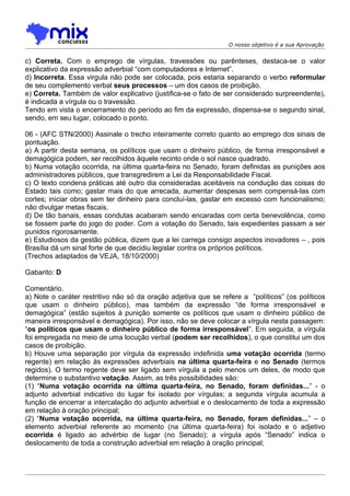 O nosso objetivo é a sua Aprovação


c) Correta. Com o emprego de vírgulas, travessões ou parênteses, destaca-se o valor
explicativo da expressão adverbial “com computadores e Internet”.
d) Incorreta. Essa virgula não pode ser colocada, pois estaria separando o verbo reformular
de seu complemento verbal seus processos – um dos casos de proibição.
e) Correta. Também de valor explicativo (justifica-se o fato de ser considerado surpreendente),
é indicada a vírgula ou o travessão.
Tendo em vista o encerramento do período ao fim da expressão, dispensa-se o segundo sinal,
sendo, em seu lugar, colocado o ponto.

06 - (AFC STN/2000) Assinale o trecho inteiramente correto quanto ao emprego dos sinais de
pontuação.
a) A partir desta semana, os políticos que usam o dinheiro público, de forma irresponsável e
demagógica podem, ser recolhidos àquele recinto onde o sol nasce quadrado.
b) Numa votação ocorrida, na última quarta-feira no Senado, foram definidas as punições aos
administradores públicos, que transgredirem a Lei da Responsabilidade Fiscal.
c) O texto condena práticas até outro dia consideradas aceitáveis na condução das coisas do
Estado tais como; gastar mais do que arrecada, aumentar despesas sem compensá-las com
cortes; iniciar obras sem ter dinheiro para concluí-las, gastar em excesso com funcionalismo;
não divulgar metas fiscais.
d) De tão banais, essas condutas acabaram sendo encaradas com certa benevolência, como
se fossem parte do jogo do poder. Com a votação do Senado, tais expedientes passam a ser
punidos rigorosamente.
e) Estudiosos da gestão pública, dizem que a lei carrega consigo aspectos inovadores – , pois
Brasília dá um sinal forte de que decidiu legislar contra os próprios políticos.
(Trechos adaptados de VEJA, 18/10/2000)

Gabarito: D

Comentário.
a) Note o caráter restritivo não só da oração adjetiva que se refere a “políticos” (os políticos
que usam o dinheiro público), mas também da expressão “de forma irresponsável e
demagógica” (estão sujeitos à punição somente os políticos que usam o dinheiro público de
maneira irresponsável e demagógica). Por isso, não se deve colocar a vírgula nesta passagem:
“os políticos que usam o dinheiro público de forma irresponsável”. Em seguida, a vírgula
foi empregada no meio de uma locução verbal (podem ser recolhidos), o que constitui um dos
casos de proibição.
b) Houve uma separação por vírgula da expressão indefinida uma votação ocorrida (termo
regente) em relação às expressões adverbiais na última quarta-feira e no Senado (termos
regidos). O termo regente deve ser ligado sem vírgula a pelo menos um deles, de modo que
determine o substantivo votação. Assim, as três possibilidades são:
(1) “Numa votação ocorrida na última quarta-feira, no Senado, foram definidas...” - o
adjunto adverbial indicativo do lugar foi isolado por vírgulas; a segunda vírgula acumula a
função de encerrar a intercalação do adjunto adverbial e o deslocamento de toda a expressão
em relação à oração principal;
(2) “Numa votação ocorrida, na última quarta-feira, no Senado, foram definidas...” – o
elemento adverbial referente ao momento (na última quarta-feira) foi isolado e o adjetivo
ocorrida é ligado ao advérbio de lugar (no Senado); a vírgula após “Senado” indica o
deslocamento de toda a construção adverbial em relação à oração principal;
 
