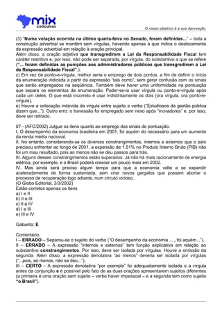 O nosso objetivo é a sua Aprovação


(3) “Numa votação ocorrida na última quarta-feira no Senado, foram definidas...” – toda a
construção adverbial se mantém sem vírgulas, havendo apenas a que indica o deslocamento
da expressão adverbial em relação à oração principal.
Além disso, a oração adjetiva que transgredirem a Lei da Responsabilidade Fiscal tem
caráter restritivo e, por isso, não pode ser separada, por vírgula, do substantivo a que se refere
(“... foram definidas as punições aos administradores públicos que transgredirem a Lei
da Responsabilidade Fiscal”.).
c) Em vez de ponto-e-vírgula, melhor seria o emprego de dois pontos, a fim de definir o início
da enumeração indicada a partir da expressão “tais como”, sem gerar confusão com os sinais
que serão empregados na seqüência. Também deve haver uma uniformidade na pontuação
que separa os elementos da enumeração. Poder-se-ia usar vírgula ou ponto-e-vírgula após
cada um deles. O que está incorreto é usar indistintamente os dois (ora vírgula, ora ponto-e-
vírgula).
e) Houve a colocação indevida da virgula entre sujeito e verbo (“Estudiosos da gestão pública
dizem que...”). Outro erro: o travessão foi empregado sem nexo após “inovadores” e, por isso,
deve ser retirado.

07 - (AFC/2002) Julgue os itens quanto ao emprego dos sinais de pontuação.
I. O desempenho da economia brasileira em 2001, foi aquém do necessário para um aumento
da renda média nacional.
II. No entanto, considerando-se os diversos constrangimentos, internos e externos que o país
precisou enfrentar ao longo de 2001, a expansão de 1,51% no Produto Interno Bruto (PIB) não
foi um mau resultado, pois ao menos não se deu passos para trás.
III. Alguns desses constrangimentos estão superados. Já não há mais racionamento de energia
elétrica, por exemplo, e o Brasil poderá crescer um pouco mais em 2002.
IV. Mas ainda será preciso aIgum tempo para que a economia volte a se expandir
aceleradamente de forma sustentada, sem criar novos gargalos que possam abortar o
processo de recuperação logo adiante, num círculo vicioso.
(O Globo Editorial, 3/3/2002)
Estão corretos apenas os itens
a) I e II
b) II e III
c) II e IV
d) I e III
e) III e IV

Gabarito: E

Comentário.
I – ERRADO – Separou-se o sujeito do verbo (“O desempenho da economia ... , foi aquém...”).
II – ERRADO – A expressão “internos e externos” tem função explicativa em relação ao
substantivo constrangimentos. Por isso, deve ser isolada por vírgulas. Houve a omissão da
segunda. Além disso, a expressão denotativa “ao menos” deveria ser isolada por vírgulas
(“...pois, ao menos, não se deu...”).
III – CERTO – A expressão denotativa “por exemplo” foi adequadamente isolada e a vírgula
antes da conjunção e é possível pelo fato de as duas orações apresentarem sujeitos diferentes
(a primeira é uma oração sem sujeito – verbo haver impessoal – e a segunda tem como sujeito
“o Brasil”).
 