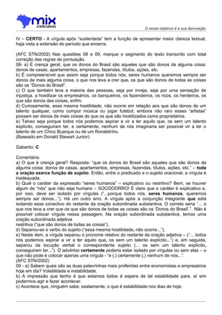 O nosso objetivo é a sua Aprovação


IV – CERTO - A vírgula após “sustentada” tem a função de apresentar maior clareza textual,
haja vista a extensão do período que encerra.

(AFC STN/2002) Nas questões 08 e 09, marque o segmento do texto transcrito com total
correção das regras de pontuação.
08- a) É crença geral, que os donos do Brasil são aqueles que são donos de alguma coisa:
donos de casas, apartamentos, empresas, fazendas, títulos, ações, etc.
b) É compreensível que assim seja porque todos nós, seres humanos queremos sempre ser
donos de mais alguma coisa, o que nos leva a crer que, os que são donos de todas as coisas
são os “Donos do Brasil”.
c) O que também leva a maioria das pessoas, seja por inveja, seja por uma sensação de
injustiça, a hostilizar os empresários, os banqueiros, os fazendeiros, os ricos, os herdeiros, os
que são donos das coisas, enfim.
d) Curiosamente, essa mesma hostilidade, não ocorre em relação aos que são donos de um
talento qualquer, como compor música ou jogar futebol, embora não raro esses “artistas”
possam ser donos de mais coisas do que os que são hostilizados como proprietários.
e) Talvez seja porque todos nós podemos aspirar a vir a ter aquilo que, os sem um talento
explícito, conseguiram ter, e certamente, nenhum de nós imaginaria ser possível vir a ter o
talento de um Chico Buarque ou de um Ronaldinho.
(Baseado em Donald Stewart Junior)

Gabarito: C

Comentário.
a) O que é crença geral? Resposta: “que os donos do Brasil são aqueles que são donos de
alguma coisa: donos de casas, apartamentos, empresas, fazendas, títulos, ações, etc.” – toda
a oração exerce função de sujeito. Então, entre o predicado e o sujeito oracional, a vírgula é
inadequada.
b) Qual o caráter da expressão “seres humanos” – explicativo ou restritivo? Bem, se houver
algum de “nós” que não seja humano – SOCOOORRO! É claro que o caráter é explicativo e,
por isso, deve ser isolado por vírgulas (“...porque todos nós, seres humanos, queremos
sempre ser donos...”). Há um outro erro. A vírgula após a conjunção integrante que está
isolando esse conectivo do restante da oração subordinada substantiva. O correto seria “... o
que nos leva a crer que os que são donos de todas as coisas são os ‘Donos do Brasil’.”. Não é
possível colocar vírgula nessa passagem. Na oração subordinada substantiva, temos uma
oração subordinada adjetiva
restritiva (“que são donos de todas as coisas”).
d) Separou-se o verbo do sujeito (“essa mesma hostilidade, não ocorre...”).
e) Neste item, a vírgula separou o pronome relativo do restante da oração adjetiva – (“... todos
nós podemos aspirar a vir a ter aquilo que, os sem um talento explícito...”) e, em seguida,
separou da locução verbal o correspondente sujeito (... os sem um talento explícito,
conseguiram ter...”). O advérbio certamente poderia estar isolado por vírgulas ou sem elas – o
que não pode é colocar apenas uma vírgula - “e (,) certamente (,) nenhum de nós...”.
(AFC STN/2002)
09 - a) Sabem quais são as duas palavrinhas mais proferidas entre economistas e empresários
hoje em dia? Volatilidade e instabilidade.
b) A impressão que tenho é que estamos todos à espera de tal estabilidade para, aí sim
podermos agir e fazer acontecer.
c) Acontece que, ninguém sabe, exatamente, o que é estabilidade nos dias de hoje.
 
