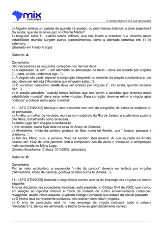 O nosso objetivo é a sua Aprovação


d) Alguém arrisca um palpite de quando irá acabar, ou pelo menos diminuir, a crise argentina?
Ou ainda, quando teremos paz no Oriente Médio?
e) Ninguém sabe. E, quando temos indícios, que nos levam a acreditar que teremos maior
estabilidade mundial surgem outros acontecimentos, como o atentado terrorista em 11 de
setembro.
(Baseado em Paulo Araújo)

Gabarito: A

Comentário.
São necessárias as seguintes correções nos demais itens:
b) A expressão “aí sim” – um elemento de articulação do texto – deve ser isolada por vírgulas
(“... para, aí sim, podermos agir...”).
c) A vírgula não pode separar a conjunção integrante do restante da oração substantiva e, por
isso, deve ser retirada (“Acontece que ninguém sabe...”).
d) O vocábulo denotativo ainda deve ser isolado por vírgulas (“...Ou ainda, quando teremos
paz...”).
e) A oração adverbial “quando temos indícios que nos levam a acreditar que teremos maior
estabilidade mundial” deve estar entre vírgulas. Para correção, deve-se retirar a vírgula após
“indícios” e colocar outra após ‘mundial’.

10 - (AFC STN/2002) Marque o item transcrito com erro de ortografia, de estrutura sintática ou
de pontuação.
a) Amélia, a mulher de verdade, morava num subúrbio do Rio de Janeiro e sustentava sozinha
oito filhos, trabalhando como lavadeira.
b) Mário Lago nem chegou a conhecê-la.
c) Na verdade, ouviu falar dela na casa de Aracy de Almeida.
d) Almeidinha, irmão da cantora gostava de falar numa tal Amélia, que “ lavava, passava e
chuleava...”.
e) Um dia, Mário ouviu e pensou: “Isso dá samba”. Deu mesmo. Ai que saudade da Amélia
nasceu em 1942 de uma parceria com o compositor Ataulfo Alves e tornou-se a composição
mais conhecida de Mário Lago.
(Correio Braziliense, Cultura, 31/5/2002, adaptado)

Gabarito: D

Comentário.
Por ter valor explicativo, a expressão “irmão da cantora” deveria ser isolada por vírgulas
(“Almeidinha, irmão da cantora, gostava de falar numa tal Amélia...”).

11 - (AFC STN/2005) Assinale o diagnóstico correto acerca do emprego das vírgulas no trecho
seguinte:
A nova disciplina das sociedades limitadas, está presente no Código Civil de 2002, que inovou
em relação ao diploma anterior e tratou de matéria de cunho eminentemente comercial,
revogando, assim, neste aspecto, o vetusto Código Comercial que datava do século passado.
a) O trecho está corretamente pontuado: não sobram nem faltam vírgulas.
b) O erro de pontuação está no mau emprego da vírgula colocada após a palavra
“limitadas"(.1). Sendo ela eliminada, o trecho torna-se gramaticalmente correto.
 