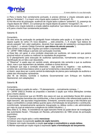 O nosso objetivo é a sua Aprovação


c) Para o trecho ficar corretamente pontuado, é preciso eliminar a vírgula colocada após a
palavra “limitadas”( .1) e inserir uma vírgula após a palavra “Comercial”( .5).
d) Há três erros de pontuação: ausência de vírgula após a palavra “presente”( .2), presença da
vírgula depois de “2002”( .2) e presença da vírgula depois da palavra “revogando”( .4).
e) Basta uma vírgula isolando a oração adjetiva explicativa “que datava do século passado”( .5
e 6) para o trecho ficar corretamente pontuado.

Gabarito: C

Comentário.
Os dois erros de pontuação do parágrafo foram indicados pela opção c. A vírgula na linha 1
separa sujeito do verbo (“A nova disciplina ..., está presente...”). A oração “que datava do
século passado” tem valor explicativo, devendo ficar separado do substantivo correspondente
por vírgula (“...o vetusto Código Comercial, que datava do século passado.”).
Está correto o emprego das vírgulas que isolam a expressão assim.
12 - (AFRF 1998) Indique o período com pontuação incorreta.
a) Esse fato, em geral, é uma condição observada por auditores, em casos em que parece
possível reduzir os custos ou melhorar os resultados de programas.
b) O planejamento para execução de auditorias operacionais, normalmente começa com a
identificação de um fato a ser descoberto.
c) "Observar" é usado aqui em sentido amplo, abrangendo não somente o que os auditores
vêem, mas o que depreendem de debates, análises e outras técnicas.
d) Qualquer que seja a condição observada – seja positiva ou negativa – nas auditorias,
constitui ela a premissa básica sobre a qual se fundamenta a descoberta de um fato.
e) Assim, esse deve ser o ponto central da elaboração de planos para realização da auditoria e
coleta das informações necessárias.
(Alci M. de Oliveira, Controle e Auditoria Governamental com Enfoque em Auditoria
Operacional; com adaptações)

Gabarito: B

Comentário.
A vírgula separa o sujeito do verbo – “O planejamento ...,normalmente começa...”.
13 - (AFRF 2002.2) Analise as propostas e assinale a opção que indica alterações corretas
para o trecho abaixo.
É importante mencionar que em 99,99% dos casos em que as autoridades fiscais têm acesso
às movimentações bancárias dos contribuintes, e lhes é permitida a tão referenciada quebra do
sigilo bancário, são apuradas irregularidades. Entretanto, somente exsurge a lide tributária que
exige o contraditório e ampla defesa quando após a formalização do lançamento o contribuinte,
inconformado, tempestivamente apresenta impugnação ou defesa contra o ato administrativo
por meio do qual se exterioriza a exigência do crédito tributário (...).
Mary Elbe G. Q. Maia, “A inexistência de sigilo bancário frente ao poder-dever de investigação
das autoridades fiscais”, Tributação em Revista, julho/setembro de 1999 (sinais de pontuação
suprimidos).
Propostas:
1) Colocar uma vírgula após o verbo mencionar.
2) Colocar aspas na expressão quebra do sigilo bancário.
3) Separar com duplo travessão a oração que exige o contraditório e ampla defesa.
4) Manter separada por dupla vírgula a expressão após a formalização do lançamento.
 