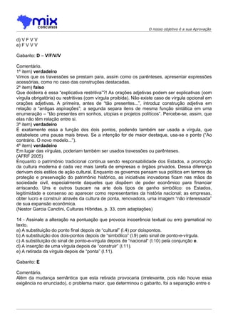 O nosso objetivo é a sua Aprovação


d) V F V V
e) F V V V

Gabarito: D – V/F/V/V

Comentário.
1º item) verdadeiro
Vimos que os travessões se prestam para, assim como os parênteses, apresentar expressões
acessórias, como no caso das construções destacadas.
2º item) falso
Que doideira é essa “explicativa restritiva”?! As orações adjetivas podem ser explicativas (com
vírgula obrigatória) ou restritivas (com vírgula proibida). Não existe caso de vírgula opcional em
orações adjetivas. A primeira, antes de “tão presentes...”, introduz construção adjetiva em
relação a “antigas aspirações”; a segunda separa itens de mesma função sintática em uma
enumeração – “tão presentes em sonhos, utopias e projetos políticos”. Percebe-se, assim, que
elas não têm relação entre si.
3º item) verdadeiro
É exatamente essa a função dos dois pontos, podendo também ser usada a vírgula, que
estabelece uma pausa mais breve. Se a intenção for de maior destaque, usa-se o ponto (“Ao
contrário. O novo modelo...”).
4º item) verdadeiro
Em lugar das vírgulas, poderiam também ser usados travessões ou parênteses.
(AFRF 2005)
Enquanto o patrimônio tradicional continua sendo responsabilidade dos Estados, a promoção
da cultura moderna é cada vez mais tarefa de empresas e órgãos privados. Dessa diferença
derivam dois estilos de ação cultural. Enquanto os governos pensam sua política em termos de
proteção e preservação do patrimônio histórico, as iniciativas inovadoras ficam nas mãos da
sociedade civil, especialmente daqueles que dispõem de poder econômico para financiar
arriscando. Uns e outros buscam na arte dois tipos de ganho simbólico: os Estados,
legitimidade e consenso ao aparecer como representantes da história nacional; as empresas,
obter lucro e construir através da cultura de ponta, renovadora, uma imagem “não interessada”
de sua expansão econômica.
(Nestor Garcia Canclini, Culturas Híbridas, p. 33, com adaptações)

14 - Assinale a alteração na pontuação que provoca incoerência textual ou erro gramatical no
texto.
a) A substituição do ponto final depois de “cultural” (l.4) por doispontos.
b) A substituição dos dois-pontos depois de “simbólico” (l.9) pelo sinal de ponto-e-vírgula.
c) A substituição do sinal de ponto-e-vírgula depois de “nacional” (l.10) pela conjunção e.
d) A inserção de uma vírgula depois de “construir” (l.11).
e) A retirada da vírgula depois de “ponta” (l.11).

Gabarito: E

Comentário.
Além da mudança semântica que esta retirada provocaria (irrelevante, pois não houve essa
exigência no enunciado), o problema maior, que determinou o gabarito, foi a separação entre o
 