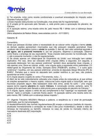 O nosso objetivo é a sua Aprovação


b) Tal emenda, inclui como receita condicionada a eventual arrecadação do Imposto sobre
Grandes Fortunas (IGF).
c) Esse imposto está previsto na Constituição, mas ainda não foi regulamentado.
d) O projeto já foi aprovado pelo Senado, e, está pronto para a apreciação do plenário, da
Câmara.
e) A oposição estima, uma receita extra de, pelo menos R$ 1 bilhão com a cobrança desse
imposto.
(Itens adaptados de Nelson Breve, www.estadao.com.br – 6/11/2001)

Gabarito: C

Comentário.
Ainda que pairasse dúvidas sobre a necessidade de se colocar entre vírgulas o termo ainda,
as demais opções apresentam incorreções que não possuem respaldo gramatical. Esse
vocábulo não é denotativo (como o ainda da questão 3, item d); tem valor adverbial equivale a
até agora, até o presente momento e, por ser pequeno, dispensa a pontuação. Observe
como ficaria o emprego de seu equivalente: “Esse imposto está previsto na Constituição, mas
(,) até o presente momento (,) não foi regulamentado.
a) Se existe apenas um relator-geral do Orçamento da União, sua indicação tem caráter
explicativo. Por isso, deve ser colocado entre vírgulas (faltou a segunda). Em seguida, a
expressão deslocada “em seu parecer preliminar” também deve apresentar duas vírgulas, e
não apenas uma. Deve-se colocar, então, uma vírgula após a expressão entre parênteses (“O
relator-geral do Orçamento da União, Sampaio Dória (PSDB-SP), acolheu...”) e outra após
“preliminar” (“acolheu, em seu parecer preliminar, emenda do deputado Sérgio Miranda (PC do
B-MG)”. Perceba que o nome do deputado tem caráter restritivo e, por isso, não poderia
apresentar-se entre vírgulas.
b) A vírgula separa o sujeito do verbo (“Tal emenda, inclui...”).
d) Além de ter sido indevidamente colocada uma vírgula antes da conjunção e, já que ambas
as orações apresentam o mesmo sujeito, colocou-se outra vírgula após a conjunção, sem que
houvesse propósito algum. Não bastassem esse dois erros, ainda há outro – uma vírgula
separa termo regente plenário do regido Câmara. A construção correta, portanto, seria “O
projeto já foi aprovado pelo Senado e está pronto para a apreciação do plenário da Câmara.”.
e) A vírgula, agora, separa o verbo de seu complemento e fica “capenga” na expressão “pelo
menos”. Após a correção, o período ficaria assim: “A oposição estima uma receita extra de,
pelo menos, R$ 1 bilhão com a cobrança desse imposto.”.

17- (Agente Tributário MS/2001) Marque a palavra, a seqüência ou o sinal de pontuação
sublinhado, que foi mal empregado.
O desatendimento(A) das normas regulamentares,(B) enseja a cobrança imediata do imposto,
atualizado monetariamente e acrescido de multa e dos juros incidentes(C), desde a data da
remessa da mercadoria ou bem(D), inclusive no caso de venda no mercado interno da
mercadoria destinada à(E) exportação.
a) A
b) B
c) C
d) D
e) E
 