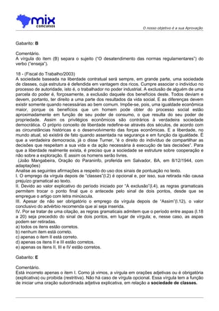 O nosso objetivo é a sua Aprovação



Gabarito: B

Comentário.
A vírgula do item (B) separa o sujeito (“O desatendimento das normas regulamentares”) do
verbo (“enseja”).

18 - (Fiscal do Trabalho/2003)
A sociedade baseada na liberdade contratual será sempre, em grande parte, uma sociedade
de classes, cuja estrutura é defendida em vantagem dos ricos. Cumpre associar o indivíduo no
processo de autoridade, isto é, o trabalhador no poder industrial. A exclusão de alguém de uma
parcela do poder é, forçosamente, a exclusão daquele dos benefícios deste. Todos deviam e
devem, portanto, ter direito a uma parte dos resultados da vida social. E as diferenças devem
existir somente quando necessárias ao bem comum. Impõe-se, pois, uma igualdade econômica
maior, porque os benefícios que um homem pode obter do processo social estão
aproximadamente em função de seu poder de consumo, o que resulta do seu poder de
propriedade. Assim os privilégios econômicos são contrários à verdadeira sociedade
democrática. O próprio conceito de liberdade redefine-se através dos séculos, de acordo com
as circunstâncias históricas e o desenvolvimento das forças econômicas. E a liberdade, no
mundo atual, só existirá de fato quando assentada na segurança e em função da igualdade. É
que a verdadeira democracia, já o disse Turner, “é o direito do indivíduo de compartilhar as
decisões que respeitam a sua vida e da ação necessária à execução de tais decisões”. Para
que a liberdade realmente exista, é preciso que a sociedade se estruture sobre cooperação e
não sobre a exploração. E assim os homens serão livres.
  (João Mangabeira, Oração do Paraninfo, proferida em Salvador, BA, em 8/12/1944, com
adaptações)
Analise as seguintes afirmações a respeito do uso dos sinais de pontuação no texto.
I. O emprego da vírgula depois de “classes”(l.2) é opcional e, por isso, sua retirada não causa
prejuízo gramatical ao texto.
II. Devido ao valor explicativo do período iniciado por “A exclusão”(l.4), as regras gramaticais
permitem trocar o ponto final que o antecede pelo sinal de dois pontos, desde que se
empregue o artigo com letra minúscula.
III. Apesar de não ser obrigatório o emprego da vírgula depois de “Assim”(l.12), o valor
conclusivo do advérbio recomenda que aí seja inserida.
IV. Por se tratar de uma citação, as regras gramaticais admitem que o período entre aspas (l.18
a 20) seja precedido do sinal de dois pontos, em lugar de vírgula; e, nesse caso, as aspas
podem ser retiradas.
a) todos os itens estão corretos.
b) nenhum item está correto.
c) apenas o item II está correto.
d) apenas os itens II e III estão corretos.
e) apenas os itens II, III e IV estão corretos.

Gabarito: E

Comentário.
Está incorreto apenas o item I. Como já vimos, a vírgula em orações adjetivas ou é obrigatória
(explicativa) ou proibida (restritiva). Não há caso de vírgula opcional. Essa vírgula tem a função
de iniciar uma oração subordinada adjetiva explicativa, em relação a sociedade de classes.
 