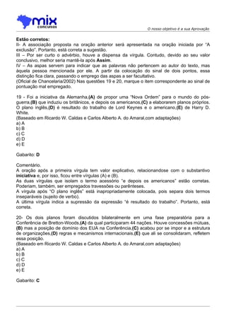 O nosso objetivo é a sua Aprovação


Estão corretos:
II- A associação proposta na oração anterior será apresentada na oração iniciada por “A
exclusão”. Portanto, está correta a sugestão.
III – Por ser curto o advérbio, houve a dispensa da vírgula. Contudo, devido ao seu valor
conclusivo, melhor seria mantê-la após Assim.
IV – As aspas servem para indicar que as palavras não pertencem ao autor do texto, mas
àquela pessoa mencionada por ele. A partir da colocação do sinal de dois pontos, essa
distinção fica clara, passando o emprego das aspas a ser facultativo.
(Oficial de Chancelaria/2002) Nas questões 19 e 20, marque o item correspondente ao sinal de
pontuação mal empregado.

19 - Foi a iniciativa da Alemanha,(A) de propor uma “Nova Ordem” para o mundo do pós-
guerra,(B) que induziu os britânicos, e depois os americanos,(C) a elaborarem planos próprios.
O plano inglês,(D) é resultado do trabalho de Lord Keynes e o americano,(E) de Harry D.
White.
(Baseado em Ricardo W. Caldas e Carlos Alberto A. do Amaral,com adaptações)
a) A
b) B
c) C
d) D
e) E

Gabarito: D

Comentário.
A oração após a primeira vírgula tem valor explicativo, relacionandose com o substantivo
iniciativa e, por isso, ficou entre vírgulas (A) e (B).
As duas vírgulas que isolam o termo acessório “e depois os americanos” estão corretas.
Poderiam, também, ser empregados travessões ou parênteses.
A vírgula após “O plano inglês” está inapropriadamente colocada, pois separa dois termos
inseparáveis (sujeito de verbo).
A última vírgula indica a supressão da expressão “é resultado do trabalho”. Portanto, está
correta.

20- Os dois planos foram discutidos bilateralmente em uma fase preparatória para a
Conferência de Bretton-Woods,(A) da qual participaram 44 nações. Houve concessões mútuas,
(B) mas a posição de domínio dos EUA na Conferência,(C) acabou por se impor e a estrutura
de organizações,(D) regras e mecanismos internacionais,(E) que ali se consolidaram, refletem
essa posição.
(Baseado em Ricardo W. Caldas e Carlos Alberto A. do Amaral,com adaptações)
a) A
b) B
c) C
d) D
e) E

Gabarito: C
 