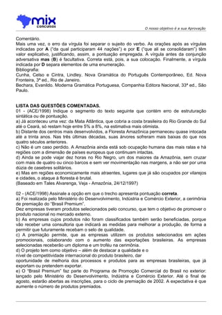 O nosso objetivo é a sua Aprovação


Comentário.
Mais uma vez, o erro da vírgula foi separar o sujeito do verbo. As orações após as vírgulas
indicadas por A (“da qual participaram 44 nações”) e por E (“que ali se consolidaram”) têm
valor explicativo, justificando, assim, a pontuação empregada. A vírgula antes da conjunção
adversativa mas (B) é facultativa. Correta está, pois, a sua colocação. Finalmente, a vírgula
indicada por D separa elementos de uma enumeração.
Bibliografia:
Cunha, Celso e Cintra, Lindley. Nova Gramática do Português Contemporâneo, Ed. Nova
Fronteira, 3ª ed., Rio de Janeiro.
Bechara, Evanildo. Moderna Gramática Portuguesa, Companhia Editora Nacional, 33ª ed., São
Paulo.


LISTA DAS QUESTÕES COMENTADAS.
01 - (ACE/1998) Indique o segmento do texto seguinte que contém erro de estruturação
sintática ou de pontuação.
a) Já aconteceu uma vez: da Mata Atlântica, que cobria a costa brasileira do Rio Grande do Sul
até o Ceará, só restam hoje entre 5% a 8%, na estimativa mais otimista.
b) Distante dos centros mais desenvolvidos, a Floresta Amazônica permaneceu quase intocada
até a trinta anos. Nas três últimas décadas, suas árvores sofreram mais baixas do que nos
quatro séculos anteriores.
c) Não é um caso perdido. A Amazônia ainda está sob ocupação humana das mais ralas e há
regiões com a dimensão de países europeus que continuam intactas.
d) Ainda se pode viajar dez horas no Rio Negro, um dos maiores da Amazônia, sem cruzar
com mais de quatro ou cinco barcos e sem ver movimentação nas margens, a não ser por uma
dúzia de casebres solitários.
e) Mas em regiões economicamente mais atraentes, lugares que já são ocupados por vilarejos
e cidades, o ataque à floresta é brutal.
(Baseado em Tales Alvarenga, Veja - Amazônia, 24/12/1997)

02 - (ACE/1998) Assinale a opção em que o trecho apresenta pontuação correta.
a) Foi realizada pelo Ministério do Desenvolvimento, Indústria e Comércio Exterior, a cerimônia
de premiação do “Brasil Premium”.
Dez empresas tiveram produtos selecionados pelo concurso, que tem o objetivo de promover o
produto nacional no mercado externo.
b) As empresas cujos produtos não foram classificados também serão beneficiadas, porque
vão receber uma consultoria que indicará as medidas para melhorar a produção, de forma a
permitir que futuramente recebam o selo de qualidade.
c) A premiação permite, que as empresas utilizem os produtos selecionados em ações
promocionais, colaborando com o aumento das exportações brasileiras. As empresas
selecionadas receberão um diploma e um troféu na cerimônia.
d) O projeto tem como objetivo – além de destacar a qualidade e o
nível de competitividade internacional do produto brasileiro, dar
oportunidade de melhoria dos processos e produtos para as empresas brasileiras, que já
exportam ou pretendem exportar.
e) O “Brasil Premium” faz parte do Programa de Promoção Comercial do Brasil no exterior:
lançado pelo Ministério do Desenvolvimento, Indústria e Comércio Exterior. Até o final de
agosto, estarão abertas as inscrições, para o ciclo de premiação de 2002. A expectativa é que
aumente o número de produtos premiados.
 