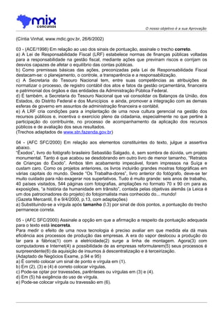 O nosso objetivo é a sua Aprovação


(Cíntia Vinhal, www.mdic.gov.br, 26/6/2002)

03 - (ACE/1998) Em relação ao uso dos sinais de pontuação, assinale o trecho correto.
a) A Lei de Responsabilidade Fiscal (LRF) estabelece normas de finanças públicas voltadas
para a responsabilidade na gestão fiscal, mediante ações que previnam riscos e corrijam os
desvios capazes de afetar o equilíbrio das contas públicas.
b) Como premissas básicas das ações, preconizadas pela Lei de Responsabilidade Fiscal
destacam-se: o planejamento, o controle, a transparência e a responsabilização.
c) A Secretaria do Tesouro Nacional tem, entre suas competências as atribuições de
normatizar o processo, de registro contábil dos atos e fatos da gestão orçamentária, financeira
e patrimonial dos órgãos e das entidades da Administração Pública Federal.
d) É também, a Secretaria do Tesouro Nacional que vai consolidar os Balanços da União, dos
Estados, do Distrito Federal e dos Municípios e ainda, promover a integração com as demais
esferas de governo em assuntos de administração financeira e contábil.
e) A LRF cria condições para a implantação de uma nova cultura gerencial na gestão dos
recursos públicos e, incentiva o exercício pleno da cidadania, especialmente no que pertine à
participação do contribuinte, no processo de acompanhamento da aplicação dos recursos
públicos e de avaliação dos seus resultados.
(Trechos adaptados de www.stn.fazenda.gov.br)

04 - (AFC SFC/2000) Em relação aos elementos constituintes do texto, julgue a assertiva
abaixo.
“Êxodos”, livro do fotógrafo brasileiro Sebastião Salgado, é, sem sombra de dúvida, um projeto
monumental. Tanto é que acabou se desdobrando em outro livro de menor tamanho, “Retratos
de Crianças do Êxodo”. Ambos têm acabamento impecável, foram impressos na Suíça e
custam caro. Como os projetos anteriores, os livros incluirão grandes mostras fotográficas em
várias capitais do mundo. Desde “Os Trabalha-dores”, livro anterior do fotógrafo, deve-se ter
muito cuidado para não exagerar nos superlativos. Tudo é muito grande: seis anos de trabalho,
40 países visitados, 544 páginas com fotografias, ampliações no formato 70 x 90 cm para as
exposições, “a história da humanidade em trânsito”, contada pelas objetivas alemãs (a Leica é
um dos patrocinadores do projeto) do fotojornalista mais conhecido do... mundo!
(Gazeta Mercantil, 8 e 9/4/2000, p.13, com adaptações)
a) Substituindo-se a vírgula após tamanho (l.3) por sinal de dois pontos, a pontuação do trecho
permanece correta.

05 - (AFC SFC/2000) Assinale a opção em que a afirmação a respeito da pontuação adequada
para o texto está incorreta.
Para medir o efeito de uma nova tecnologia é preciso avaliar em que medida ela dá mais
eficiência aos processos de produção das empresas. A era do vapor deslocou a produção do
lar para a fábrica(1) com a eletricidade(2) surge a linha de montagem. Agora(3) com
computadores e Internet(4) a possibilidade de as empresas reformularem(5) seus processos é
surpreendente(6) da aquisição de insumos à descentralização e à terceirização.
(Adaptado de Negócios Exame, p.94 e 95)
a) É correto colocar um sinal de ponto e vírgula em (1).
b) Em (2), (3) e (4) é correto colocar vírgulas.
c) Pode-se optar por travessões, parênteses ou vírgulas em (3) e (4).
d) Em (5) há exigência do uso de vírgula.
e) Pode-se colocar vírgula ou travessão em (6).
 