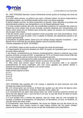 O nosso objetivo é a sua Aprovação


06 - (AFC STN/2000) Assinale o trecho inteiramente correto quanto ao emprego dos sinais de
pontuação.
a) A partir desta semana, os políticos que usam o dinheiro público, de forma irresponsável e
demagógica podem, ser recolhidos àquele recinto onde o sol nasce quadrado.
b) Numa votação ocorrida, na última quarta-feira no Senado, foram definidas as punições aos
administradores públicos, que transgredirem a Lei da Responsabilidade Fiscal.
c) O texto condena práticas até outro dia consideradas aceitáveis na condução das coisas do
Estado tais como; gastar mais do que arrecada, aumentar despesas sem compensá-las com
cortes; iniciar obras sem ter dinheiro para concluí-las, gastar em excesso com funcionalismo;
não divulgar metas fiscais.
d) De tão banais, essas condutas acabaram sendo encaradas com certa benevolência, como
se fossem parte do jogo do poder. Com a votação do Senado, tais expedientes passam a ser
punidos rigorosamente.
e) Estudiosos da gestão pública, dizem que a lei carrega consigo aspectos inovadores – , pois
Brasília dá um sinal forte de que decidiu legislar contra os próprios políticos.
(Trechos adaptados de VEJA, 18/10/2000)

07 - (AFC/2002) Julgue os itens quanto ao emprego dos sinais de pontuação.
I. O desempenho da economia brasileira em 2001, foi aquém do necessário para um aumento
da renda média nacional.
II. No entanto, considerando-se os diversos constrangimentos, internos e externos que o país
precisou enfrentar ao longo de 2001, a expansão de 1,51% no Produto Interno Bruto (PIB) não
foi um mau resultado, pois ao menos não se deu passos para trás.
III. Alguns desses constrangimentos estão superados. Já não há mais racionamento de energia
elétrica, por exemplo, e o Brasil poderá crescer um pouco mais em 2002.
IV. Mas ainda será preciso aIgum tempo para que a economia volte a se expandir
aceleradamente de forma sustentada, sem criar novos gargalos que possam abortar o
processo de recuperação logo adiante, num círculo vicioso.
(O Globo Editorial, 3/3/2002)
Estão corretos apenas os itens
a) I e II
b) II e III
c) II e IV
d) I e III
e) III e IV

(AFC STN/2002) Nas questões 08 e 09, marque o segmento do texto transcrito com total
correção das regras de pontuação.
08- a) É crença geral, que os donos do Brasil são aqueles que são donos de alguma coisa:
donos de casas, apartamentos, empresas, fazendas, títulos, ações, etc.
b) É compreensível que assim seja porque todos nós, seres humanos queremos sempre ser
donos de mais alguma coisa, o que nos leva a crer que, os que são donos de todas as coisas
são os “Donos do Brasil”.
c) O que também leva a maioria das pessoas, seja por inveja, seja por uma sensação de
injustiça, a hostilizar os empresários, os banqueiros, os fazendeiros, os ricos, os herdeiros, os
que são donos das coisas, enfim.
d) Curiosamente, essa mesma hostilidade, não ocorre em relação aos que são donos de um
talento qualquer, como compor música ou jogar futebol, embora não raro esses “artistas”
possam ser donos de mais coisas do que os que são hostilizados como proprietários.
 
