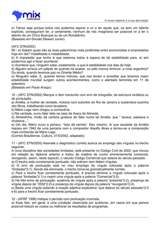 O nosso objetivo é a sua Aprovação


e) Talvez seja porque todos nós podemos aspirar a vir a ter aquilo que, os sem um talento
explícito, conseguiram ter, e certamente, nenhum de nós imaginaria ser possível vir a ter o
talento de um Chico Buarque ou de um Ronaldinho.
(Baseado em Donald Stewart Junior)

(AFC STN/2002)
09 - a) Sabem quais são as duas palavrinhas mais proferidas entre economistas e empresários
hoje em dia? Volatilidade e instabilidade.
b) A impressão que tenho é que estamos todos à espera de tal estabilidade para, aí sim
podermos agir e fazer acontecer.
c) Acontece que, ninguém sabe, exatamente, o que é estabilidade nos dias de hoje.
d) Alguém arrisca um palpite de quando irá acabar, ou pelo menos diminuir, a crise argentina?
Ou ainda, quando teremos paz no Oriente Médio?
e) Ninguém sabe. E, quando temos indícios, que nos levam a acreditar que teremos maior
estabilidade mundial surgem outros acontecimentos, como o atentado terrorista em 11 de
setembro.
(Baseado em Paulo Araújo)

10 - (AFC STN/2002) Marque o item transcrito com erro de ortografia, de estrutura sintática ou
de pontuação.
a) Amélia, a mulher de verdade, morava num subúrbio do Rio de Janeiro e sustentava sozinha
oito filhos, trabalhando como lavadeira.
b) Mário Lago nem chegou a conhecê-la.
c) Na verdade, ouviu falar dela na casa de Aracy de Almeida.
d) Almeidinha, irmão da cantora gostava de falar numa tal Amélia, que “ lavava, passava e
chuleava...”.
e) Um dia, Mário ouviu e pensou: “Isso dá samba”. Deu mesmo. Ai que saudade da Amélia
nasceu em 1942 de uma parceria com o compositor Ataulfo Alves e tornou-se a composição
mais conhecida de Mário Lago.
(Correio Braziliense, Cultura, 31/5/2002, adaptado)

11 - (AFC STN/2005) Assinale o diagnóstico correto acerca do emprego das vírgulas no trecho
seguinte:
A nova disciplina das sociedades limitadas, está presente no Código Civil de 2002, que inovou
em relação ao diploma anterior e tratou de matéria de cunho eminentemente comercial,
revogando, assim, neste aspecto, o vetusto Código Comercial que datava do século passado.
a) O trecho está corretamente pontuado: não sobram nem faltam vírgulas.
b) O erro de pontuação está no mau emprego da vírgula colocada após a palavra
“limitadas"(l.1). Sendo ela eliminada, o trecho torna-se gramaticalmente correto.
c) Para o trecho ficar corretamente pontuado, é preciso eliminar a vírgula colocada após a
palavra “limitadas”(l.1) e inserir uma vírgula após a palavra “Comercial”(l.5).
d) Há três erros de pontuação: ausência de vírgula após a palavra “presente”(l.2), presença da
vírgula depois de “2002”(l.2) e presença da vírgula depois da palavra “revogando”(l.4).
e) Basta uma vírgula isolando a oração adjetiva explicativa “que datava do século passado”(l.5
e 6) para o trecho ficar corretamente pontuado.

12 - (AFRF 1998) Indique o período com pontuação incorreta.
a) Esse fato, em geral, é uma condição observada por auditores, em casos em que parece
possível reduzir os custos ou melhorar os resultados de programas.
 