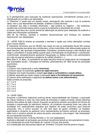 O nosso objetivo é a sua Aprovação


b) O planejamento para execução de auditorias operacionais, normalmente começa com a
identificação de um fato a ser descoberto.
c) "Observar" é usado aqui em sentido amplo, abrangendo não somente o que os auditores
vêem, mas o que depreendem de debates, análises e outras técnicas.
d) Qualquer que seja a condição observada – seja positiva ou negativa – nas auditorias,
constitui ela a premissa básica sobre a qual se fundamenta a descoberta de um fato.
e) Assim, esse deve ser o ponto central da elaboração de planos para realização da auditoria e
coleta das informações necessárias.
(Alci M. de Oliveira, Controle e Auditoria Governamental com Enfoque em Auditoria
Operacional; com adaptações)

13 - (AFRF 2002.2) Analise as propostas e assinale a opção que indica alterações corretas
para o trecho abaixo.
É importante mencionar que em 99,99% dos casos em que as autoridades fiscais têm acesso
às movimentações bancárias dos contribuintes, e lhes é permitida a tão referenciada quebra do
sigilo bancário, são apuradas irregularidades. Entretanto, somente exsurge a lide tributária que
exige o contraditório e ampla defesa quando após a formalização do lançamento o contribuinte,
inconformado, tempestivamente apresenta impugnação ou defesa contra o ato administrativo
por meio do qual se exterioriza a exigência do crédito tributário (...).
Mary Elbe G. Q. Maia, “A inexistência de sigilo bancário frente ao poder-dever de investigação
das autoridades fiscais”, Tributação em Revista, julho/setembro de 1999 (sinais de pontuação
suprimidos).
Propostas:
1) Colocar uma vírgula após o verbo mencionar.
2) Colocar aspas na expressão quebra do sigilo bancário.
3) Separar com duplo travessão a oração que exige o contraditório e ampla defesa.
4) Manter separada por dupla vírgula a expressão após a formalização do lançamento.
5) Colocar entre parênteses o segmento ou defesa contra o ato administrativo.
Estão corretas as propostas:
a) 1, 2 e 4
b) 1, 3 e 4
c) 1, 4 e 5
d) 2, 3 e 5
e) 2, 3 e 4

14 - (AFRF 2005)
Enquanto o patrimônio tradicional continua sendo responsabilidade dos Estados, a promoção
da cultura moderna é cada vez mais tarefa de empresas e órgãos privados. Dessa diferença
derivam dois estilos de ação cultural. Enquanto os governos pensam sua política em termos de
proteção e preservação do patrimônio histórico, as iniciativas inovadoras ficam nas mãos da
sociedade civil, especialmente daqueles que dispõem de poder econômico para financiar
arriscando. Uns e outros buscam na arte dois tipos de ganho simbólico: os Estados,
legitimidade e consenso ao aparecer como representantes da história nacional; as empresas,
obter lucro e construir através da cultura de ponta, renovadora, uma imagem “não interessada”
de sua expansão econômica.
(Nestor Garcia Canclini, Culturas Híbridas, p. 33, com adaptações)
Assinale a alteração na pontuação que provoca incoerência textual ou erro gramatical no texto.
a) A substituição do ponto final depois de “cultural” (l.4) por dois pontos .
b) A substituição dos dois-pontos depois de “simbólico” (l.9) pelo sinal de ponto-e-vírgula.
 