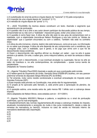 O nosso objetivo é a sua Aprovação


c) A substituição do sinal de ponto-e-vírgula depois de “nacional” (l.10) pela conjunção e.
d) A inserção de uma vírgula depois de “construir” (l.11).
e) A retirada da vírgula depois de “ponta” (l.11).

15 – (ACE TCU/2006) Os trechos abaixo constituem um texto. Assinale o segmento que
apresenta erro de pontuação.
a) A questão não é se a arte e seu autor devem participar da discussão pública de seu tempo,
comprometer-se ou não com a “realidade”: impossível quase, evitar uma coisa e outra.
b) A questão é como fazer isso. A ética da arte não está no seu grau de compromisso com a
realidade, com a objetividade (recorde-se Nelson Rodrigues e sua luta contra os “idiotas da
objetividade” que o queriam encurralar) ou com o coletivo. Também não está no contrário
disso.
c) A ética da arte (romance, cinema, teatro) não está tampouco, como já se quis, na informação
ou no saber que propaga. A ética da arte depende de seu compromisso com a existência, que
é singular (não, com a realidade, que é geral), e do jogo que arma com o que há de
desconhecido nessa existência.
d) Expor o desconhecido não significa afirmar ou divulgar um saber - que na arte é quase
sempre o já sabido. Em arte, o saber gira, como máquina solteira, ao redor de certezas e idéias
feitas.
e) Já o jogo com o desconhecido, e sua eventual anulação ou superação, faz-se na arte ao
redor da incerteza e, na arte contemporânea, da complexidade – quase nunca isenta de
perplexidade.
(Adaptado de Teixeira Coelho)

16 – (Agente Tributário Piauí/2002) Assinale a opção em que a pontuação está correta.
a) O relator-geral do Orçamento da União, Sampaio Dória (PSDB-SP) acolheu, em seu parecer
preliminar emenda do deputado Sérgio Miranda (PC do B-MG).
b) Tal emenda, inclui como receita condicionada a eventual arrecadação do Imposto sobre
Grandes Fortunas (IGF).
c) Esse imposto está previsto na Constituição, mas ainda não foi regulamentado.
d) O projeto já foi aprovado pelo Senado, e, está pronto para a apreciação do plenário, da
Câmara.
e) A oposição estima, uma receita extra de, pelo menos R$ 1 bilhão com a cobrança desse
imposto.
(Itens adaptados de Nelson Breve, www.estadao.com.br – 6/11/2001)

17- (Agente Tributário MS/2001) Marque a palavra, a seqüência ou o sinal de pontuação
sublinhado, que foi mal empregado.
O desatendimento(A) das normas regulamentares,(B) enseja a cobrança imediata do imposto,
atualizado monetariamente e acrescido de multa e dos juros incidentes(C), desde a data da
remessa da mercadoria ou bem(D), inclusive no caso de venda no mercado interno da
mercadoria destinada à(E) exportação.
a) A
b) B
c) C
d) D
e) E
 