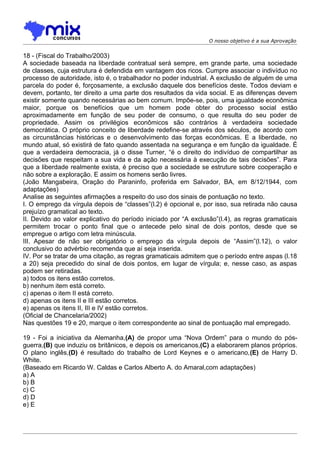O nosso objetivo é a sua Aprovação


18 - (Fiscal do Trabalho/2003)
A sociedade baseada na liberdade contratual será sempre, em grande parte, uma sociedade
de classes, cuja estrutura é defendida em vantagem dos ricos. Cumpre associar o indivíduo no
processo de autoridade, isto é, o trabalhador no poder industrial. A exclusão de alguém de uma
parcela do poder é, forçosamente, a exclusão daquele dos benefícios deste. Todos deviam e
devem, portanto, ter direito a uma parte dos resultados da vida social. E as diferenças devem
existir somente quando necessárias ao bem comum. Impõe-se, pois, uma igualdade econômica
maior, porque os benefícios que um homem pode obter do processo social estão
aproximadamente em função de seu poder de consumo, o que resulta do seu poder de
propriedade. Assim os privilégios econômicos são contrários à verdadeira sociedade
democrática. O próprio conceito de liberdade redefine-se através dos séculos, de acordo com
as circunstâncias históricas e o desenvolvimento das forças econômicas. E a liberdade, no
mundo atual, só existirá de fato quando assentada na segurança e em função da igualdade. É
que a verdadeira democracia, já o disse Turner, “é o direito do indivíduo de compartilhar as
decisões que respeitam a sua vida e da ação necessária à execução de tais decisões”. Para
que a liberdade realmente exista, é preciso que a sociedade se estruture sobre cooperação e
não sobre a exploração. E assim os homens serão livres.
(João Mangabeira, Oração do Paraninfo, proferida em Salvador, BA, em 8/12/1944, com
adaptações)
Analise as seguintes afirmações a respeito do uso dos sinais de pontuação no texto.
I. O emprego da vírgula depois de “classes”(l.2) é opcional e, por isso, sua retirada não causa
prejuízo gramatical ao texto.
II. Devido ao valor explicativo do período iniciado por “A exclusão”(l.4), as regras gramaticais
permitem trocar o ponto final que o antecede pelo sinal de dois pontos, desde que se
empregue o artigo com letra minúscula.
III. Apesar de não ser obrigatório o emprego da vírgula depois de “Assim”(l.12), o valor
conclusivo do advérbio recomenda que aí seja inserida.
IV. Por se tratar de uma citação, as regras gramaticais admitem que o período entre aspas (l.18
a 20) seja precedido do sinal de dois pontos, em lugar de vírgula; e, nesse caso, as aspas
podem ser retiradas.
a) todos os itens estão corretos.
b) nenhum item está correto.
c) apenas o item II está correto.
d) apenas os itens II e III estão corretos.
e) apenas os itens II, III e IV estão corretos.
(Oficial de Chancelaria/2002)
Nas questões 19 e 20, marque o item correspondente ao sinal de pontuação mal empregado.

19 - Foi a iniciativa da Alemanha,(A) de propor uma “Nova Ordem” para o mundo do pós-
guerra,(B) que induziu os britânicos, e depois os americanos,(C) a elaborarem planos próprios.
O plano inglês,(D) é resultado do trabalho de Lord Keynes e o americano,(E) de Harry D.
White.
(Baseado em Ricardo W. Caldas e Carlos Alberto A. do Amaral,com adaptações)
a) A
b) B
c) C
d) D
e) E
 