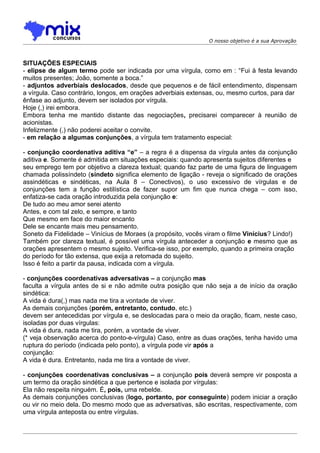 O nosso objetivo é a sua Aprovação



SITUAÇÕES ESPECIAIS
- elipse de algum termo pode ser indicada por uma vírgula, como em : “Fui à festa levando
muitos presentes; João, somente a boca.”
- adjuntos adverbiais deslocados, desde que pequenos e de fácil entendimento, dispensam
a vírgula. Caso contrário, longos, em orações adverbiais extensas, ou, mesmo curtos, para dar
ênfase ao adjunto, devem ser isolados por vírgula.
Hoje (,) irei embora.
Embora tenha me mantido distante das negociações, precisarei comparecer à reunião de
acionistas.
Infelizmente (,) não poderei aceitar o convite.
- em relação a algumas conjunções, a vírgula tem tratamento especial:

- conjunção coordenativa aditiva “e” – a regra é a dispensa da vírgula antes da conjunção
aditiva e. Somente é admitida em situações especiais: quando apresenta sujeitos diferentes e
seu emprego tem por objetivo a clareza textual; quando faz parte de uma figura de linguagem
chamada polissíndeto (síndeto significa elemento de ligação - reveja o significado de orações
assindéticas e sindéticas, na Aula 8 – Conectivos), o uso excessivo de vírgulas e de
conjunções tem a função estilística de fazer supor um fim que nunca chega – com isso,
enfatiza-se cada oração introduzida pela conjunção e:
De tudo ao meu amor serei atento
Antes, e com tal zelo, e sempre, e tanto
Que mesmo em face do maior encanto
Dele se encante mais meu pensamento.
Soneto da Fidelidade – Vinícius de Moraes (a propósito, vocês viram o filme Vinícius? Lindo!)
Também por clareza textual, é possível uma vírgula anteceder a conjunção e mesmo que as
orações apresentem o mesmo sujeito. Verifica-se isso, por exemplo, quando a primeira oração
do período for tão extensa, que exija a retomada do sujeito.
Isso é feito a partir da pausa, indicada com a vírgula.

- conjunções coordenativas adversativas – a conjunção mas
faculta a vírgula antes de si e não admite outra posição que não seja a de início da oração
sindética:
A vida é dura(,) mas nada me tira a vontade de viver.
As demais conjunções (porém, entretanto, contudo, etc.)
devem ser antecedidas por vírgula e, se deslocadas para o meio da oração, ficam, neste caso,
isoladas por duas vírgulas:
A vida é dura, nada me tira, porém, a vontade de viver.
(* veja observação acerca do ponto-e-vírgula) Caso, entre as duas orações, tenha havido uma
ruptura do período (indicada pelo ponto), a vírgula pode vir após a
conjunção:
A vida é dura. Entretanto, nada me tira a vontade de viver.

- conjunções coordenativas conclusivas – a conjunção pois deverá sempre vir posposta a
um termo da oração sindética a que pertence e isolada por vírgulas:
Ela não respeita ninguém. É, pois, uma rebelde.
As demais conjunções conclusivas (logo, portanto, por conseguinte) podem iniciar a oração
ou vir no meio dela. Do mesmo modo que as adversativas, são escritas, respectivamente, com
uma vírgula anteposta ou entre vírgulas.
 