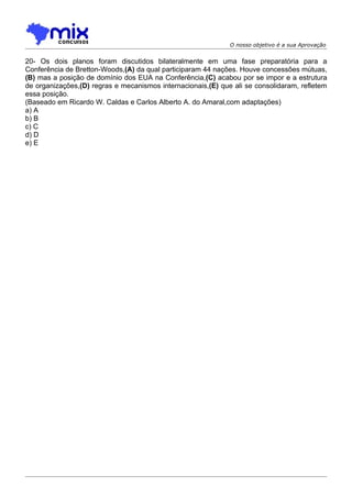 O nosso objetivo é a sua Aprovação


20- Os dois planos foram discutidos bilateralmente em uma fase preparatória para a
Conferência de Bretton-Woods,(A) da qual participaram 44 nações. Houve concessões mútuas,
(B) mas a posição de domínio dos EUA na Conferência,(C) acabou por se impor e a estrutura
de organizações,(D) regras e mecanismos internacionais,(E) que ali se consolidaram, refletem
essa posição.
(Baseado em Ricardo W. Caldas e Carlos Alberto A. do Amaral,com adaptações)
a) A
b) B
c) C
d) D
e) E
 
