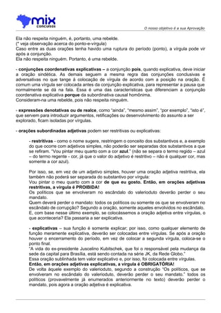O nosso objetivo é a sua Aprovação


Ela não respeita ninguém, é, portanto, uma rebelde.
(* veja observação acerca do ponto-e-vírgula)
Caso entre as duas orações tenha havido uma ruptura do período (ponto), a vírgula pode vir
após a conjunção.
Ela não respeita ninguém. Portanto, é uma rebelde.

- conjunções coordenativas explicativas – a conjunção pois, quando explicativa, deve iniciar
a oração sindética. As demais seguem a mesma regra das conjunções conclusivas e
adversativas no que tange à colocação de vírgula de acordo com a posição na oração. É
comum uma vírgula ser colocada antes da conjunção explicativa, para representar a pausa que
normalmente se dá na fala. Essa é uma das características que diferenciam a conjunção
coordenativa explicativa porque da subordinativa causal homônima.
Consideram-na uma rebelde, pois não respeita ninguém.

- expressões denotativas ou de realce, como “ainda”, “mesmo assim”, “por exemplo”, “isto é”,
que servem para introduzir argumentos, retificações ou desenvolvimento do assunto a ser
explorado, ficam isoladas por vírgulas.

- orações subordinadas adjetivas podem ser restritivas ou explicativas:

      - restritivas - como o nome sugere, restringem o conceito dos substantivos e, a exemplo
      do que ocorre com adjetivos simples, não poderão ser separadas dos substantivos a que
      se refiram. “Vou pintar meu quarto com a cor azul.” (não se separa o termo regido – azul
      – do termo regente - cor, já que o valor do adjetivo é restritivo – não é qualquer cor, mas
      somente a cor azul).

      Por isso, se, em vez de um adjetivo simples, houver uma oração adjetiva restritiva, ela
      também não poderá ser separada do substantivo por vírgula:
      Vou pintar o meu quarto com a cor de que eu gosto. Então, em orações adjetivas
      restritivas, a vírgula é PROIBIDA!
      Os políticos que se envolveram no escândalo do valerioduto deverão perder o seu
      mandato.
      Quem deverá perder o mandato: todos os políticos ou somente os que se envolveram no
      escândalo de corrupção? Segundo a oração, somente aqueles envolvidos no escândalo.
      E, com base nesse último exemplo, se colocássemos a oração adjetiva entre vírgulas, o
      que aconteceria? Ela passaria a ser explicativa.

      - explicativas – sua função é somente explicar; por isso, como qualquer elemento de
      função meramente explicativa, deverão ser colocadas entre vírgulas. Se após a oração
      houver o encerramento do período, em vez de colocar a segunda vírgula, coloca-se o
      ponto final.
      “A vida do ex-presidente Juscelino Kubitschek, que foi o responsável pela mudança da
      sede da capital para Brasília, está sendo contada na série JK, da Rede Globo.”
      Essa oração sublinhada tem valor explicativo e, por isso, foi colocada entre vírgulas.
      Então, em orações adjetivas explicativas, a vírgula é OBRIGATÓRIA!
      De volta àquele exemplo do valerioduto, segundo a construção “Os políticos, que se
      envolveram no escândalo do valerioduto, deverão perder o seu mandato.” todos os
      políticos (provavelmente já enumerados anteriormente no texto) deverão perder o
      mandato, pois agora a oração adjetiva é explicativa.
 