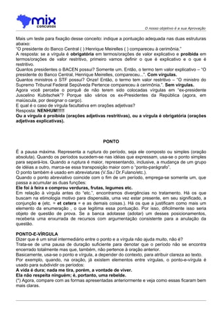 O nosso objetivo é a sua Aprovação


Mais um teste para fixação desse conceito: indique a pontuação adequada nas duas estruturas
abaixo:
“O presidente do Banco Central ( ) Henrique Meirelles ( ) compareceu à cerimônia.”
A resposta: se a vírgula é obrigatória em termos/orações de valor explicativo e proibida em
termos/orações de valor restritivo, primeiro vamos definir o que é explicativo e o que é
restritivo.
Quantos presidentes o BACEN possui? Somente um. Então, o termo tem valor explicativo – “O
presidente do Banco Central, Henrique Meirelles, compareceu...”. Com vírgulas.
Quantos ministros o STF possui? Onze! Então, o termo tem valor restritivo – “O ministro do
Supremo Tribunal Federal Sepúlveda Pertence compareceu à cerimônia.”. Sem vírgulas.
Agora você percebe o porquê de não terem sido colocadas vírgulas em “ex-presidente
Juscelino Kubitschek”? Porque são vários os ex-Presidentes da República (agora, em
maiúscula, por designar o cargo).
E qual é o caso de vírgula facultativa em orações adjetivas?
Resposta: NENHUM!!!!!
Ou a vírgula é proibida (orações adjetivas restritivas), ou a vírgula é obrigatória (orações
adjetivas explicativas).



                                           PONTO

É a pausa máxima. Representa a ruptura do período, seja ele composto ou simples (oração
absoluta). Quando os períodos sucedem-se nas idéias que expressam, usa-se o ponto simples
para separá-los. Quando a ruptura é maior, representando, inclusive, a mudança de um grupo
de idéias a outro, marca-se essa transposição maior com o “ponto-parágrafo”.
O ponto também é usado em abreviaturas (V.Sa./ Dr.Fulano/etc.).
Quando o ponto abreviativo coincide com o fim de um período, emprega-se somente um, que
passa a acumular as duas funções:
Ele foi à feira e comprou verduras, frutas, legumes etc.
Em relação à vírgula antes do “etc.”, encontramos divergências no tratamento. Há os que
buscam na etimologia motivo para dispensála, uma vez estar presente, em seu significado, a
conjunção e (etc. = et cetera = e as demais coisas.). Há os que a justificam como mais um
elemento da enumeração , o que legitima essa pontuação. Por isso, dificilmente isso seria
objeto de questão de prova. Se a banca adotasse (adotar) um desses posicionamentos,
receberia uma enxurrada de recursos com argumentação consistente para a anulação da
questão.

PONTO-E-VÍRGULA
Dizer que é um sinal intermediário entre o ponto e a vírgula não ajuda muito, não é?
Trata-se de uma pausa de duração suficiente para denotar que o período não se encontra
encerrado totalmente mas que, também, não pertence à oração anterior.
Basicamente, usa-se o ponto e vírgula, a depender do contexto, para atribuir clareza ao texto.
Por exemplo, quando, na oração, já existem elementos entre vírgulas, o ponto-e-vírgula é
usado para subdividir os períodos:
A vida é dura; nada me tira, porém, a vontade de viver.
Ela não respeita ninguém; é, portanto, uma rebelde.
(*) Agora, compare com as formas apresentadas anteriormente e veja como essas ficaram bem
mais claras.
 