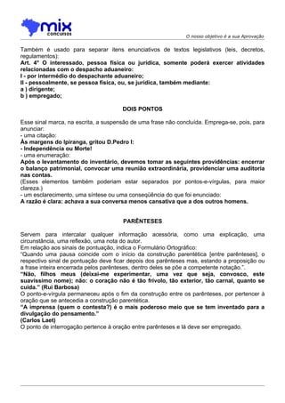 O nosso objetivo é a sua Aprovação


Também é usado para separar itens enunciativos de textos legislativos (leis, decretos,
regulamentos):
Art. 4° O interessado, pessoa física ou jurídica, somente poderá exercer atividades
relacionadas com o despacho aduaneiro:
I - por intermédio do despachante aduaneiro;
II - pessoalmente, se pessoa física, ou, se jurídica, também mediante:
a ) dirigente;
b ) empregado;

                                      DOIS PONTOS

Esse sinal marca, na escrita, a suspensão de uma frase não concluída. Emprega-se, pois, para
anunciar:
- uma citação:
Às margens do Ipiranga, gritou D.Pedro I:
- Independência ou Morte!
- uma enumeração:
Após o levantamento do inventário, devemos tomar as seguintes providências: encerrar
o balanço patrimonial, convocar uma reunião extraordinária, providenciar uma auditoria
nas contas.
(Esses elementos também poderiam estar separados por pontos-e-vírgulas, para maior
clareza.)
- um esclarecimento, uma síntese ou uma conseqüência do que foi enunciado:
A razão é clara: achava a sua conversa menos cansativa que a dos outros homens.


                                      PARÊNTESES

Servem para intercalar qualquer informação acessória, como uma explicação, uma
circunstância, uma reflexão, uma nota do autor.
Em relação aos sinais de pontuação, indica o Formulário Ortográfico:
“Quando uma pausa coincide com o início da construção parentética [entre parênteses], o
respectivo sinal de pontuação deve ficar depois dos parênteses mas, estando a proposição ou
a frase inteira encerrada pelos parênteses, dentro deles se põe a competente notação.”.
“Não, filhos meus (deixai-me experimentar, uma vez que seja, convosco, este
suavíssimo nome); não: o coração não é tão frívolo, tão exterior, tão carnal, quanto se
cuida.” (Rui Barbosa)
O ponto-e-vírgula permaneceu após o fim da construção entre os parênteses, por pertencer à
oração que se antecedia a construção parentética.
“A imprensa (quem o contesta?) é o mais poderoso meio que se tem inventado para a
divulgação do pensamento.”
(Carlos Laet)
O ponto de interrogação pertence à oração entre parênteses e lá deve ser empregado.
 