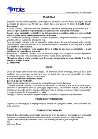 O nosso objetivo é a sua Aprovação


                                       TRAVESSÃO

Segundo o Formulário Ortográfico, “emprega-se o travessão, e não o hífen, para ligar palavras
ou grupos de palavras que formam, por assim dizer, uma cadeia na frase: O trajeto Mauá–
Cascadura”.
A esse conceito, Evanildo Bechara (Moderna Gramática Portuguesa) acrescentou que “o
travessão pode substituir os parênteses para assinalar uma expressão intercalada”.
Assim, uma expressão explicativa ou simplesmente acessória pode ser apresentada
entre vírgulas, entre travessões ou entre parênteses.
Se o período se encerra juntamente com essa expressão, o segundo travessão ou a segunda
vírgula pode ser substituída pelo ponto final.
Se a expressão indicada entre os travessões estiver dentro de uma outra construção indicada
entre vírgulas, não constitui erro a indicação do segundo travessão e, em seguida, a vírgula
que encerra o deslocamento.
Apesar de seu tamanho – que causava terror a todos os que não o conheciam –, a sua
índole era de uma criança inocente.
Finalmente, o travessão também pode ser usado no lugar dos dois pontos, quando representa
a síntese do que se vinha dizendo, dando maior realce a essa conclusão:
“Deixai-me chorar mais e beber mais Perseguir doidamente os meus ideais E ter fé e
sonhar – encher a alma.”
(C.Pessanha)

                                          ASPAS

Usam-se aspas para indicar uma citação, há exemplos desse emprego, inclusive aqui, para
destacar uma expressão ou palavra a que se queira dar relevo na construção, ou realçar
ironicamente alguma palavra ou expressão.
A isso eu chamo de “hipocrisia burra”.
Esse é o país do “jeitinho”.
Celso Cunha alerta para o emprego da pontuação no emprego de aspas:
“Quando a pausa coincide com o final da expressão ou sentença que se acha entre aspas,
coloca-se o competente sinal de pontuação depois delas, se encerram apenas uma parte da
proposição. Quando, porém, as aspas abrangem todo o período, sentença, frase ou expressão,
a respectiva notação fica abrangida por elas.”
Ou seja, o mesmo tratamento dispensado pelo Formulário Ortográfico aos parênteses.

                               PONTO DE INTERROGAÇÃO

O ponto de interrogação é empregado para indicar uma pergunta direta, ainda que esta não
exija resposta.

                                PONTO DE EXCLAMAÇÃO

O ponto de exclamação é empregado para marcar o fim de qualquer enunciado com entonação
exclamativa, que normalmente exprime admiração, surpresa, assombro, indignação etc.
O ponto de exclamação é também usado com interjeições e locuções interjetivas:
Oh!
Valha-me Deus!
 