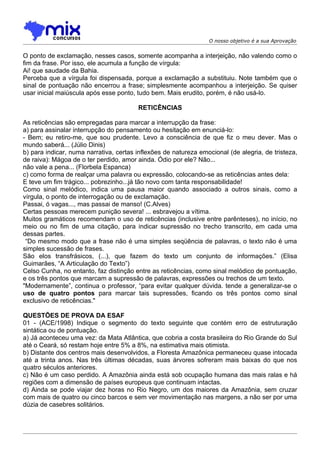 O nosso objetivo é a sua Aprovação


O ponto de exclamação, nesses casos, somente acompanha a interjeição, não valendo como o
fim da frase. Por isso, ele acumula a função de vírgula:
Ai! que saudade da Bahia.
Perceba que a vírgula foi dispensada, porque a exclamação a substituiu. Note também que o
sinal de pontuação não encerrou a frase; simplesmente acompanhou a interjeição. Se quiser
usar inicial maiúscula após esse ponto, tudo bem. Mais erudito, porém, é não usá-lo.

                                        RETICÊNCIAS

As reticências são empregadas para marcar a interrupção da frase:
a) para assinalar interrupção do pensamento ou hesitação em enunciá-lo:
- Bem; eu retiro-me, que sou prudente. Levo a consciência de que fiz o meu dever. Mas o
mundo saberá... (Júlio Dinis)
b) para indicar, numa narrativa, certas inflexões de natureza emocional (de alegria, de tristeza,
de raiva): Mágoa de o ter perdido, amor ainda. Ódio por ele? Não...
não vale a pena... (Florbela Espanca)
c) como forma de realçar uma palavra ou expressão, colocando-se as reticências antes dela:
E teve um fim trágico... pobrezinho...já tão novo com tanta responsabilidade!
Como sinal melódico, indica uma pausa maior quando associado a outros sinais, como a
vírgula, o ponto de interrogação ou de exclamação.
Passai, ó vagas..., mas passai de manso! (C.Alves)
Certas pessoas merecem punição severa! ... esbravejou a vítima.
Muitos gramáticos recomendam o uso de reticências (inclusive entre parênteses), no início, no
meio ou no fim de uma citação, para indicar supressão no trecho transcrito, em cada uma
dessas partes.
 “Do mesmo modo que a frase não é uma simples seqüência de palavras, o texto não é uma
simples sucessão de frases.
São elos transfrásicos, (...), que fazem do texto um conjunto de informações.” (Elisa
Guimarães, “A Articulação do Texto”)
Celso Cunha, no entanto, faz distinção entre as reticências, como sinal melódico de pontuação,
e os três pontos que marcam a supressão de palavras, expressões ou trechos de um texto.
"Modernamente”, continua o professor, “para evitar qualquer dúvida. tende a generalizar-se o
uso de quatro pontos para marcar tais supressões, ficando os três pontos como sinal
exclusivo de reticências."

QUESTÕES DE PROVA DA ESAF
01 - (ACE/1998) Indique o segmento do texto seguinte que contém erro de estruturação
sintática ou de pontuação.
a) Já aconteceu uma vez: da Mata Atlântica, que cobria a costa brasileira do Rio Grande do Sul
até o Ceará, só restam hoje entre 5% a 8%, na estimativa mais otimista.
b) Distante dos centros mais desenvolvidos, a Floresta Amazônica permaneceu quase intocada
até a trinta anos. Nas três últimas décadas, suas árvores sofreram mais baixas do que nos
quatro séculos anteriores.
c) Não é um caso perdido. A Amazônia ainda está sob ocupação humana das mais ralas e há
regiões com a dimensão de países europeus que continuam intactas.
d) Ainda se pode viajar dez horas no Rio Negro, um dos maiores da Amazônia, sem cruzar
com mais de quatro ou cinco barcos e sem ver movimentação nas margens, a não ser por uma
dúzia de casebres solitários.
 