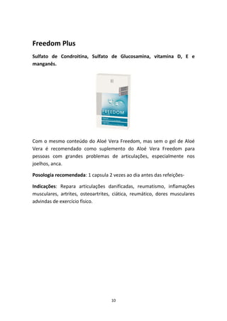 10
Freedom Plus
Sulfato  de  Condroitina,  Sulfato  de  Glucosamina,  vitamina  D,  E  e 
manganês.
Com o mesmo conteúdo do Aloé Vera Freedom, mas sem o gel de Aloé 
Vera  é  recomendado  como  suplemento  do  Aloé  Vera  Freedom  para 
pessoas  com  grandes  problemas  de  articulações,  especialmente  nos 
joelhos, anca.
Posologia recomendada: 1 capsula 2 vezes ao dia antes das refeições‐
Indicações:  Repara  articulações  danificadas,  reumatismo,  inflamações 
musculares,  artrites,  osteoartrites,  ciática,  reumático,  dores  musculares 
advindas de exercício físico.
 