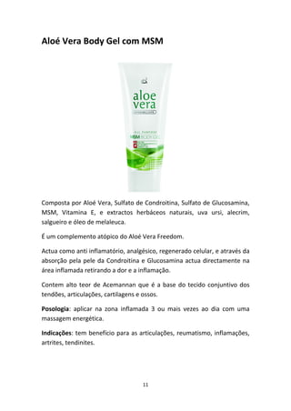 11
Aloé Vera Body Gel com MSM
Composta por Aloé Vera, Sulfato de Condroitina, Sulfato de Glucosamina, 
MSM,  Vitamina  E,  e  extractos  herbáceos  naturais,  uva  ursi,  alecrim, 
salgueiro e óleo de melaleuca.
É um complemento atópico do Aloé Vera Freedom.
Actua como anti inflamatório, analgésico, regenerado celular, e através da 
absorção pela pele da Condroitina e Glucosamina actua directamente na 
área inflamada retirando a dor e a inflamação.
Contem alto teor de Acemannan que é a base do tecido conjuntivo dos 
tendões, articulações, cartilagens e ossos.
Posologia:  aplicar  na  zona  inflamada  3  ou  mais  vezes  ao  dia  com  uma 
massagem energética.
Indicações: tem benefício para as articulações, reumatismo, inflamações, 
artrites, tendinites.
 