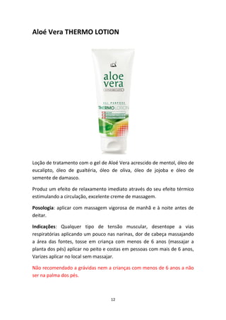 12
Aloé Vera THERMO LOTION
Loção de tratamento com o gel de Aloé Vera acrescido de mentol, óleo de 
eucalipto,  óleo  de  gualtéria,  óleo  de  oliva,  óleo  de  jojoba  e  óleo  de 
semente de damasco.
Produz um efeito de relaxamento imediato através do seu efeito térmico 
estimulando a circulação, excelente creme de massagem.
Posologia: aplicar com massagem vigorosa de manhã e à noite antes de 
deitar.
Indicações:  Qualquer  tipo  de  tensão  muscular,  desentope  a  vias 
respiratórias aplicando um pouco nas narinas, dor de cabeça massajando 
a  área  das  fontes,  tosse  em  criança  com  menos  de  6  anos  (massajar  a 
planta dos pés) aplicar no peito e costas em pessoas com mais de 6 anos, 
Varizes aplicar no local sem massajar.
Não recomendado a grávidas nem a crianças com menos de 6 anos a não 
ser na palma dos pés.
 