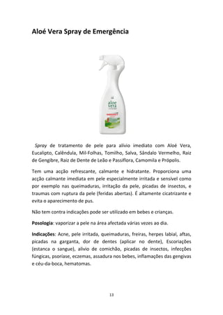 13
Aloé Vera Spray de Emergência
  Spray  de  tratamento  de  pele  para  alívio  imediato  com  Aloé  Vera, 
Eucalipto, Calêndula, Mil‐Folhas, Tomilho, Salva, Sândalo Vermelho, Raiz 
de Gengibre, Raiz de Dente de Leão e Passiflora, Camomila e Própolis.
Tem  uma  acção  refrescante,  calmante  e  hidratante.  Proporciona  uma 
acção calmante imediata em pele especialmente irritada e sensível como 
por  exemplo  nas  queimaduras,  irritação  da  pele,  picadas  de  insectos,  e 
traumas com ruptura da pele (feridas abertas). É altamente cicatrizante e 
evita o aparecimento de pus.
Não tem contra indicações pode ser utilizado em bebes e crianças.
Posologia: vaporizar a pele na área afectada várias vezes ao dia.
Indicações: Acne, pele irritada, queimaduras, freiras, herpes labial, aftas, 
picadas  na  garganta,  dor  de  dentes  (aplicar  no  dente),  Escoriações 
(estanca  o  sangue),  alivio  de  comichão,  picadas  de  insectos,  infecções 
fúngicas, psoríase, eczemas, assadura nos bebes, inflamações das gengivas 
e céu‐da‐boca, hematomas.
 