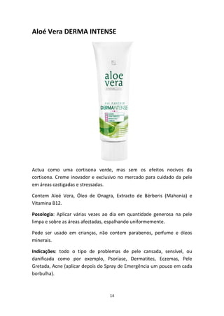 14
Aloé Vera DERMA INTENSE
Actua  como  uma  cortisona  verde,  mas  sem  os  efeitos  nocivos  da 
cortisona. Creme inovador e exclusivo no mercado para cuidado da pele 
em áreas castigadas e stressadas.
Contem  Aloé  Vera,  Óleo  de  Onagra,  Extracto  de  Bérberis  (Mahonia)  e 
Vitamina B12.
Posologia:  Aplicar  várias  vezes  ao  dia  em  quantidade  generosa  na  pele 
limpa e sobre as áreas afectadas, espalhando uniformemente.
Pode  ser  usado  em  crianças,  não  contem  parabenos,  perfume  e  óleos 
minerais.
Indicações:  todo  o  tipo  de  problemas  de  pele  cansada,  sensível,  ou 
danificada  como  por  exemplo,  Psoríase,  Dermatites,  Eczemas,  Pele 
Gretada, Acne (aplicar depois do Spray de Emergência um pouco em cada 
borbulha).  
 