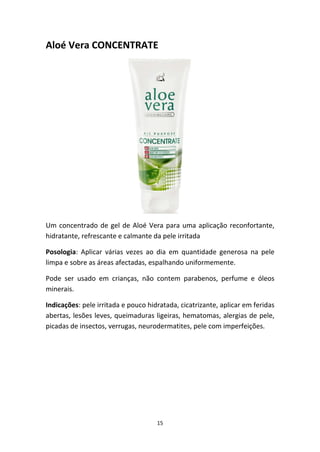 15
Aloé Vera CONCENTRATE
Um concentrado de gel de Aloé Vera para uma aplicação reconfortante, 
hidratante, refrescante e calmante da pele irritada
Posologia:  Aplicar  várias  vezes  ao  dia  em  quantidade  generosa  na  pele 
limpa e sobre as áreas afectadas, espalhando uniformemente.
Pode  ser  usado  em  crianças,  não  contem  parabenos,  perfume  e  óleos 
minerais.
Indicações: pele irritada e pouco hidratada, cicatrizante, aplicar em feridas 
abertas, lesões leves, queimaduras ligeiras, hematomas, alergias de pele, 
picadas de insectos, verrugas, neurodermatites, pele com imperfeições.  
 