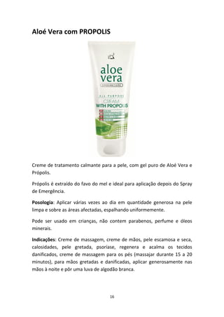 16
Aloé Vera com PROPOLIS
Creme de tratamento calmante para a pele, com gel puro de Aloé Vera e 
Própolis.
Própolis é extraído do favo do mel e ideal para aplicação depois do Spray 
de Emergência.
Posologia:  Aplicar  várias  vezes  ao  dia  em  quantidade  generosa  na  pele 
limpa e sobre as áreas afectadas, espalhando uniformemente.
Pode  ser  usado  em  crianças,  não  contem  parabenos,  perfume  e  óleos 
minerais.
Indicações: Creme de massagem, creme de mãos, pele escamosa e seca, 
calosidades,  pele  gretada,  psoríase,  regenera  e  acalma  os  tecidos 
danificados, creme de massagem para os pés (massajar durante 15 a 20 
minutos),  para  mãos  gretadas  e  danificadas,  aplicar  generosamente  nas 
mãos à noite e pôr uma luva de algodão branca.
 