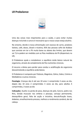 17
LR Probalance
Uma  das  coisas  mais  importantes  para  a  saúde,  e  para  evitar  muitas 
doenças incluindo o cancro é necessário que o nosso corpo esteja alcalino.
No entanto, devido à nossa alimentação com excesso de carne, produtos 
lácteos, café, doces, álcool e nicotina, 95% das pessoas sofre de Acidose 
que consiste em ter o Ph muito baixo ou abaixo dos limites, que devem 
ser 7,4 e podem ser medidos com as fitas medidoras de Ph (disponíveis na 
LR).
O  Probalance  ajuda  a  restabelecer  o  equilíbrio  ácido  básico  natural  do 
organismo, através do complemento de fito‐nutrientes minerais.
O recurso a dietas para perder peso conduz a acidificação do organismo 
descontrolando o equilíbrio acido básico.
O Probalance é composto por Potássio, Magnésio, Cálcio, Cobre, Crómio e 
Molibdénio e outros minerais.
Posologia: Crianças dos 6 até aos 10 anos 1 comprimido 3 vezes ao dia, 
depois  dos  10  anos  2  comprimidos  3  vezes  ao  dia,  para  adultos  4 
comprimidos, 3 vezes ao dia
Indicações: Auxilio na perda de peso, doenças de pele, Cancro, pedra nos 
Rins,  tensão  muscular  nos  ombros  e  pescoço,  cansaço  permanente, 
desequilíbrio  geral,  falta  de  acção  e  iniciativa,  descalcificação  óssea, 
diabetes, envelhecimento precoce, melhora o rendimento cerebral, dor de 
cabeça.
 