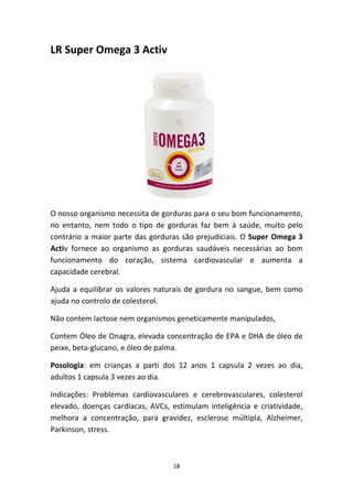 18
LR Super Omega 3 Activ
O nosso organismo necessita de gorduras para o seu bom funcionamento, 
no  entanto,  nem  todo  o  tipo  de  gorduras  faz  bem  à  saúde,  muito  pelo 
contrário a maior parte das gorduras são prejudiciais. O Super Omega 3 
Activ  fornece  ao  organismo  as  gorduras  saudáveis  necessárias  ao  bom 
funcionamento  do  coração,  sistema  cardiovascular  e  aumenta  a 
capacidade cerebral.
Ajuda a equilibrar os valores naturais de gordura no sangue, bem como 
ajuda no controlo de colesterol.
Não contem lactose nem organismos geneticamente manipulados,
Contem Óleo de Onagra, elevada concentração de EPA e DHA de óleo de 
peixe, beta‐glucano, e óleo de palma.
Posologia:  em  crianças  a  parti  dos  12  anos  1  capsula  2  vezes  ao  dia, 
adultos 1 capsula 3 vezes ao dia.
Indicações:  Problemas  cardiovasculares  e  cerebrovasculares,  colesterol 
elevado,  doenças  cardíacas,  AVCs,  estimulam  inteligência  e  criatividade, 
melhora  a  concentração,  para  gravidez,  esclerose  múltipla,  Alzheimer, 
Parkinson, stress.
 