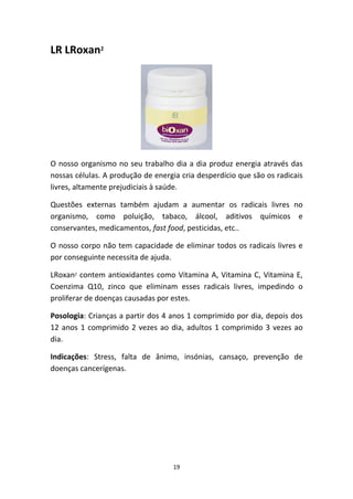 19
LR LRoxan2
O nosso organismo no seu trabalho dia a dia produz energia através das 
nossas células. A produção de energia cria desperdício que são os radicais 
livres, altamente prejudiciais à saúde. 
Questões  externas  também  ajudam  a  aumentar  os  radicais  livres  no 
organismo,  como  poluição,  tabaco,  álcool,  aditivos  químicos  e 
conservantes, medicamentos, fast food, pesticidas, etc.. 
O nosso corpo não tem capacidade de eliminar todos os radicais livres e 
por conseguinte necessita de ajuda.
LRoxan2 contem antioxidantes como Vitamina A, Vitamina C, Vitamina E, 
Coenzima  Q10,  zinco  que  eliminam  esses  radicais  livres,  impedindo  o 
proliferar de doenças causadas por estes.
Posologia: Crianças a partir dos 4 anos 1 comprimido por dia, depois dos 
12 anos 1 comprimido 2 vezes ao dia, adultos 1 comprimido 3 vezes ao 
dia.
Indicações:  Stress,  falta  de  ânimo,  insónias,  cansaço,  prevenção  de 
doenças cancerígenas. 
 
 
