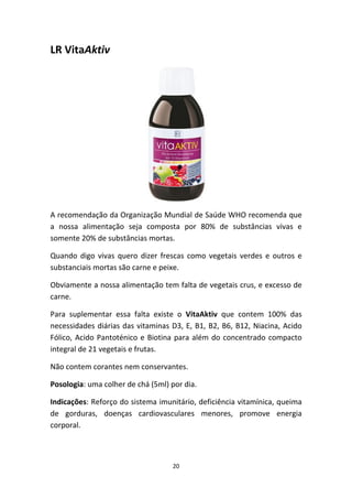 20
LR VitaAktiv
A recomendação da Organização Mundial de Saúde WHO recomenda que 
a  nossa  alimentação  seja  composta  por  80%  de  substâncias  vivas  e 
somente 20% de substâncias mortas.
Quando digo vivas quero dizer frescas como vegetais verdes e outros e 
substanciais mortas são carne e peixe.
Obviamente a nossa alimentação tem falta de vegetais crus, e excesso de 
carne.
Para  suplementar  essa  falta  existe  o  VitaAktiv  que  contem  100%  das 
necessidades diárias das vitaminas D3, E, B1, B2, B6, B12, Niacina, Acido 
Fólico, Acido Pantoténico e Biotina para além do concentrado compacto 
integral de 21 vegetais e frutas.
Não contem corantes nem conservantes.
Posologia: uma colher de chá (5ml) por dia.
Indicações: Reforço do sistema imunitário, deficiência vitamínica, queima 
de  gorduras,  doenças  cardiovasculares  menores,  promove  energia 
corporal.
 