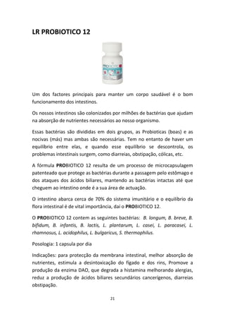 21
LR PROBIOTICO 12
Um  dos  factores  principais  para  manter  um  corpo  saudável  é  o  bom 
funcionamento dos intestinos.
Os nossos intestinos são colonizados por milhões de bactérias que ajudam 
na absorção de nutrientes necessários ao nosso organismo.
Essas  bactérias  são  divididas  em  dois  grupos,  as  Probioticas  (boas)  e  as 
nocivas (más) mas ambas são necessárias. Tem no entanto de haver um 
equilíbrio  entre  elas,  e  quando  esse  equilíbrio  se  descontrola,  os 
problemas intestinais surgem, como diarreias, obstipação, cólicas, etc.
A  fórmula  PROBIOTICO  12  resulta  de  um  processo  de  microcapsulagem 
patenteado que protege as bactérias durante a passagem pelo estômago e 
dos ataques dos ácidos biliares, mantendo as bactérias intactas até que 
cheguem ao intestino onde é a sua área de actuação.
O intestino abarca cerca de 70% do sistema imunitário e o equilíbrio da 
flora intestinal é de vital importância, daí o PROBIOTICO 12.
O PROBIOTICO 12 contem as seguintes bactérias:  B. longum, B. breve, B. 
bifidum,  B.  infantis,  B.  lactis,  L.  plantarum,  L.  casei,  L.  paracasei,  L. 
rhamnosus, L. acidophilus, L. bulgaricus, S. thermophilus.
Posologia: 1 capsula por dia
Indicações: para protecção da membrana intestinal, melhor absorção de 
nutrientes,  estimula  a  desintoxicação  do  fígado  e  dos  rins,  Promove  a 
produção da enzima DAO, que degrada a histamina melhorando alergias, 
reduz  a  produção  de  ácidos  biliares  secundários  cancerígenos,  diarreias 
obstipação.
 