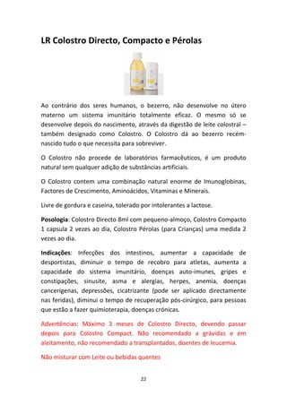 22
LR Colostro Directo, Compacto e Pérolas
Ao  contrário  dos  seres  humanos,  o  bezerro,  não  desenvolve  no  útero 
materno  um  sistema  imunitário  totalmente  eficaz.  O  mesmo  só  se 
desenvolve depois do nascimento, através da digestão de leite colostral – 
também  designado  como  Colostro.  O  Colostro  dá  ao  bezerro  recém‐
nascido tudo o que necessita para sobreviver.
O  Colostro  não  procede  de  laboratórios  farmacêuticos,  é  um  produto 
natural sem qualquer adição de substâncias artificiais.
O  Colostro  contem  uma  combinação  natural  enorme  de  Imunoglobinas, 
Factores de Crescimento, Aminoácidos, Vitaminas e Minerais.
Livre de gordura e caseína, tolerado por intolerantes a lactose.
Posologia: Colostro Directo 8ml com pequeno‐almoço, Colostro Compacto 
1 capsula 2 vezes ao dia, Colostro Pérolas (para Crianças) uma medida 2 
vezes ao dia.
Indicações:  Infecções  dos  intestinos,  aumentar  a  capacidade  de 
desportistas,  diminuir  o  tempo  de  recobro  para  atletas,  aumenta  a 
capacidade  do  sistema  imunitário,  doenças  auto‐imunes,  gripes  e 
constipações,  sinusite,  asma  e  alergias,  herpes,  anemia,  doenças 
cancerígenas,  depressões,  cicatrizante  (pode  ser  aplicado  directamente 
nas feridas), diminui o tempo de recuperação pós‐cirúrgico, para pessoas 
que estão a fazer quimioterapia, doenças crónicas.
Advertências:  Máximo  3  meses  de  Colostro  Directo,  devendo  passar 
depois  para  Colostro  Compact.  Não  recomendado  a  grávidas  e  em 
aleitamento, não recomendado a transplantados, doentes de leucemia.
Não misturar com Leite ou bebidas quentes
 