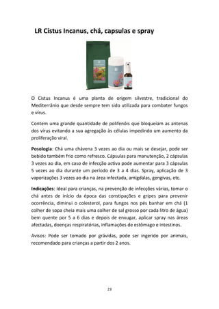 23
  LR Cistus Incanus, chá, capsulas e spray
O  Cistus  Incanus  é  uma  planta  de  origem  silvestre,  tradicional  do 
Mediterrânio que desde sempre tem sido utilizada para combater fungos 
e vírus.
Contem uma grande quantidade de polifenóis que bloqueiam as antenas 
dos vírus evitando a sua agregação às células impedindo um aumento da 
proliferação viral.
Posologia: Chá uma chávena 3 vezes ao dia ou mais se desejar, pode ser 
bebido também frio como refresco. Cápsulas para manutenção, 2 cápsulas 
3 vezes ao dia, em caso de infecção activa pode aumentar para 3 cápsulas 
5 vezes ao dia durante um período de 3 a 4 dias. Spray, aplicação de 3 
vaporizações 3 vezes ao dia na área infectada, amígdalas, gengivas, etc.
Indicações: Ideal para crianças, na prevenção de infecções várias, tomar o 
chá  antes  de  início  da  época  das  constipações  e  gripes  para  prevenir 
ocorrência, diminui o colesterol, para fungos nos pés banhar em chá (1 
colher de sopa cheia mais uma colher de sal grosso por cada litro de água) 
bem quente por 5 a 6 dias e depois de enxugar, aplicar spray nas áreas 
afectadas, doenças respiratórias, inflamações de estômago e intestinos.
Avisos:  Pode  ser  tomado  por  grávidas,  pode  ser  ingerido  por  animais, 
recomendado para crianças a partir dos 2 anos.
 