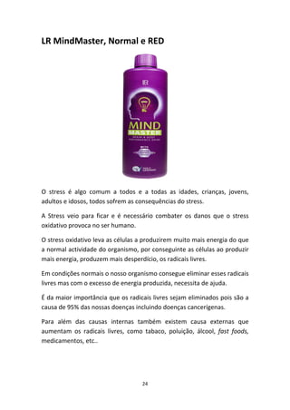 24
LR MindMaster, Normal e RED
O  stress  é  algo  comum  a  todos  e  a  todas  as  idades,  crianças,  jovens, 
adultos e idosos, todos sofrem as consequências do stress.
A  Stress  veio  para  ficar  e  é  necessário  combater  os  danos  que  o  stress 
oxidativo provoca no ser humano.
O stress oxidativo leva as células a produzirem muito mais energia do que 
a normal actividade do organismo, por conseguinte as células ao produzir 
mais energia, produzem mais desperdício, os radicais livres.
Em condições normais o nosso organismo consegue eliminar esses radicais 
livres mas com o excesso de energia produzida, necessita de ajuda.
É da maior importância que os radicais livres sejam eliminados pois são a 
causa de 95% das nossas doenças incluindo doenças cancerígenas.
Para  além  das  causas  internas  também  existem  causa  externas  que 
aumentam  os  radicais  livres,  como  tabaco,  poluição,  álcool,  fast  foods, 
medicamentos, etc..
 
