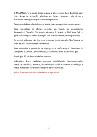 25
O MindMaster é o único produto para o stress numa base holística, com 
duas  áreas  de  actuação,  eliminar  os  danos  causados  pelo  stress  e 
aumentar a energia e capacidade do organismo.
Denominada Fórmula de Energia Verde, tem os seguintes componentes:
Para  neutralizar  os  efeitos  nefastos  do  Stress,  os  antioxidantes 
Resveratrol, Clorofila, Chá Verde, Vitamina E, Selénio e Aloé Vera Gel ( o 
gel é utilizado para maior absorção dos fito‐nutrientes pelo organismo).
Estes antioxidantes são dos mais potentes (mais elevado ORAC) entre os 
mais de 600 antioxidantes conhecidos.
Para  estimular  a  produção  de  energia  e  a  performance,  Vitaminas  do 
Complexo B, Colina, Coenzima Q10, L‐Carnitine, ferro e Aloé Vera gel.
Posologia: 80 ml de manhã diariamente.
Indicações:  Stress  oxidativo,  cansaço,  irritabilidade,  desconcentração, 
perca de memória, insónias, excelente para atletas aumenta a energia e 
reduz os radicais livres causados pelo esforço atlético.
Aviso: Não aconselhado a diabéticos e a gravidas  
 