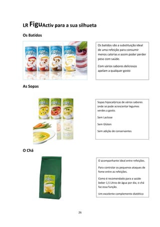 26
LR FiguActiv para a sua silhueta
Os Batidos
As Sopas
            
O Chá
                   
Os batidos são a substituição ideal 
de uma refeição para consumir 
menos calorias e assim poder perder 
peso com saúde.
Com vários sabores deliciosos 
apelam a qualquer gosto
Sopas hipocalóricas de vários sabores 
onde se pode acrescentar legumes 
verdes a gosto. 
Sem Lactose
Sem Glúten 
Sem adição de conservantes
O acompanhante ideal entre refeições.
Para controlar os pequenos ataques de 
fome entre as refeições.
Como é recomendado para a saúde 
beber 1,5 Litros de água por dia, o chá 
faz essa função.
Um excelente complemento diatético
 