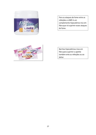 27
Para os ataques de fome entre as 
refeições o LINÉE é um 
complemento hipocalórico rico em 
fibra que irá suprimir esses ataques 
de fome.
Barritas hipocalóricas ricas em 
fibra para suprimir o apetite 
também ente as refeições ou ao 
deitar
 