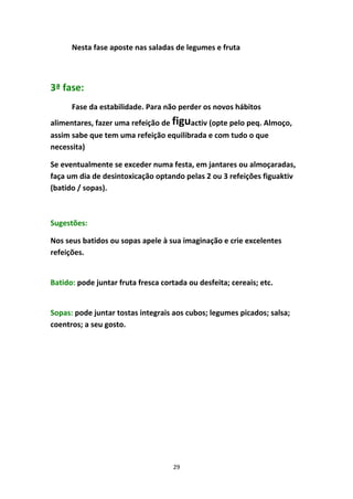 29
Nesta fase aposte nas saladas de legumes e fruta
3ª fase:
Fase da estabilidade. Para não perder os novos hábitos 
alimentares, fazer uma refeição de figuactiv (opte pelo peq. Almoço, 
assim sabe que tem uma refeição equilibrada e com tudo o que 
necessita)
Se eventualmente se exceder numa festa, em jantares ou almoçaradas, 
faça um dia de desintoxicação optando pelas 2 ou 3 refeições figuaktiv 
(batido / sopas). 
Sugestões:
Nos seus batidos ou sopas apele à sua imaginação e crie excelentes 
refeições.
Batido: pode juntar fruta fresca cortada ou desfeita; cereais; etc.
Sopas: pode juntar tostas integrais aos cubos; legumes picados; salsa; 
coentros; a seu gosto.
 