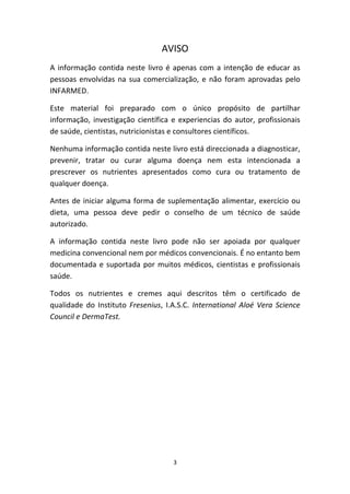 3
AVISO
A informação contida neste livro é apenas com a intenção de educar as 
pessoas envolvidas na sua comercialização, e não foram aprovadas pelo 
INFARMED.
Este  material  foi  preparado  com  o  único  propósito  de  partilhar 
informação, investigação científica e experiencias do autor, profissionais 
de saúde, cientistas, nutricionistas e consultores científicos.
Nenhuma informação contida neste livro está direccionada a diagnosticar, 
prevenir,  tratar  ou  curar  alguma  doença  nem  esta  intencionada  a 
prescrever  os  nutrientes  apresentados  como  cura  ou  tratamento  de 
qualquer doença.
Antes de iniciar alguma forma de suplementação alimentar, exercício ou 
dieta,  uma  pessoa  deve  pedir  o  conselho  de  um  técnico  de  saúde 
autorizado.
A  informação  contida  neste  livro  pode  não  ser  apoiada  por  qualquer 
medicina convencional nem por médicos convencionais. É no entanto bem 
documentada e suportada por muitos médicos, cientistas e profissionais 
saúde. 
Todos  os  nutrientes  e  cremes  aqui  descritos  têm  o  certificado  de 
qualidade do Instituto Fresenius, I.A.S.C. International Aloé Vera Science 
Council e DermaTest.
 