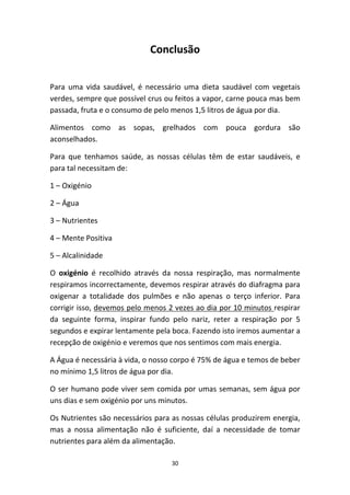 30
Conclusão
Para  uma  vida  saudável,  é  necessário  uma  dieta  saudável  com  vegetais 
verdes, sempre que possível crus ou feitos a vapor, carne pouca mas bem 
passada, fruta e o consumo de pelo menos 1,5 litros de água por dia.
Alimentos  como  as  sopas,  grelhados  com  pouca  gordura  são 
aconselhados.
Para  que  tenhamos  saúde,  as  nossas  células  têm  de  estar  saudáveis,  e 
para tal necessitam de:
1 – Oxigénio 
2 – Água
3 – Nutrientes 
4 – Mente Positiva
5 – Alcalinidade 
O  oxigénio  é  recolhido  através  da  nossa  respiração,  mas  normalmente 
respiramos incorrectamente, devemos respirar através do diafragma para 
oxigenar  a  totalidade  dos  pulmões  e  não  apenas  o  terço  inferior.  Para 
corrigir isso, devemos pelo menos 2 vezes ao dia por 10 minutos respirar 
da  seguinte  forma,  inspirar  fundo  pelo  nariz,  reter  a  respiração  por  5 
segundos e expirar lentamente pela boca. Fazendo isto iremos aumentar a 
recepção de oxigénio e veremos que nos sentimos com mais energia.  
A Água é necessária à vida, o nosso corpo é 75% de água e temos de beber 
no mínimo 1,5 litros de água por dia.
O ser humano pode viver sem comida por umas semanas, sem água por 
uns dias e sem oxigénio por uns minutos.
Os Nutrientes são necessários para as nossas células produzirem energia, 
mas  a  nossa  alimentação  não  é  suficiente,  daí  a  necessidade  de  tomar 
nutrientes para além da alimentação. 
 